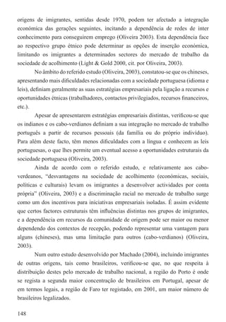 origens de imigrantes, sentidas desde 1970, podem ter afectado a integração
económica das gerações seguintes, incitando a dependência de redes de inter
conhecimento para conseguirem emprego (Oliveira 2003). Esta dependência face
ao respectivo grupo étnico pode determinar as opções de inserção económica,
limitando os imigrantes a determinados sectores do mercado de trabalho da
sociedade de acolhimento (Light & Gold 2000, cit. por Oliveira, 2003).
         No âmbito do referido estudo (Oliveira, 2003), constatou-se que os chineses,
apresentando mais diﬁculdades relacionadas com a sociedade portuguesa (idioma e
leis), deﬁniam geralmente as suas estratégias empresariais pela ligação a recursos e
oportunidades étnicas (trabalhadores, contactos privilegiados, recursos ﬁnanceiros,
etc.).
         Apesar de apresentarem estratégias empresariais distintas, veriﬁcou-se que
os indianos e os cabo-verdianos deﬁniam a sua integração no mercado de trabalho
português a partir de recursos pessoais (da família ou do próprio indivíduo).
Para além deste facto, têm menos diﬁculdades com a língua e conhecem as leis
portuguesas, o que lhes permite um eventual acesso a oportunidades estruturais da
sociedade portuguesa (Oliveira, 2003).
         Ainda de acordo com o referido estudo, e relativamente aos cabo-
verdeanos, “desvantagens na sociedade de acolhimento (económicas, sociais,
políticas e culturais) levam os imigrantes a desenvolver actividades por conta
própria” (Oliveira, 2003) e a discriminação racial no mercado de trabalho surge
como um dos incentivos para iniciativas empresariais isoladas. É assim evidente
que certos factores estruturais têm inﬂuências distintas nos grupos de imigrantes,
e a dependência em recursos da comunidade de origem pode ser maior ou menor
dependendo dos contextos de recepção, podendo representar uma vantagem para
alguns (chineses), mas uma limitação para outros (cabo-verdianos) (Oliveira,
2003).
         Num outro estudo desenvolvido por Machado (2004), incluindo imigrantes
de outras origens, tais como brasileiros, veriﬁcou-se que, no que respeita à
distribuição destes pelo mercado de trabalho nacional, a região do Porto é onde
se regista a segunda maior concentração de brasileiros em Portugal, apesar de
em termos legais, a região de Faro ter registado, em 2001, um maior número de
brasileiros legalizados.

148
 