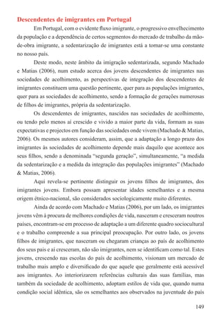 Descendentes de imigrantes em Portugal
        Em Portugal, com o evidente ﬂuxo imigrante, o progressivo envelhecimento
da população e a dependência de certos segmentos do mercado de trabalho da mão-
de-obra imigrante, a sedentarização de imigrantes está a tornar-se uma constante
no nosso país.
        Deste modo, neste âmbito da imigração sedentarizada, segundo Machado
e Matias (2006), num estudo acerca dos jovens descendentes de imigrantes nas
sociedades de acolhimento, as perspectivas de integração dos descendentes de
imigrantes constituem uma questão pertinente, quer para as populações imigrantes,
quer para as sociedades de acolhimento, sendo a formação de gerações numerosas
de ﬁlhos de imigrantes, própria da sedentarização.
        Os descendentes de imigrantes, nascidos nas sociedades de acolhimento,
ou tendo pelo menos aí crescido e vivido a maior parte da vida, formam as suas
expectativas e projectos em função das sociedades onde vivem (Machado & Matias,
2006). Os mesmos autores consideram, assim, que a adaptação a longo prazo dos
imigrantes às sociedades de acolhimento depende mais daquilo que acontece aos
seus ﬁlhos, sendo a denominada “segunda geração”, simultaneamente, “a medida
da sedentarização e a medida da integração das populações imigrantes” (Machado
& Matias, 2006).
        Aqui revela-se pertinente distinguir os jovens ﬁlhos de imigrantes, dos
imigrantes jovens. Embora possam apresentar idades semelhantes e a mesma
origem étnico-nacional, são considerados sociologicamente muito diferentes.
        Ainda de acordo com Machado e Matias (2006), por um lado, os imigrantes
jovens vêm à procura de melhores condições de vida, nasceram e cresceram noutros
países, encontram-se em processo de adaptação a um diferente quadro sociocultural
e o trabalho compreende a sua principal preocupação. Por outro lado, os jovens
ﬁlhos de imigrantes, que nasceram ou chegaram crianças ao país de acolhimento
dos seus pais e aí cresceram, não são imigrantes, nem se identiﬁcam como tal. Estes
jovens, crescendo nas escolas do país de acolhimento, visionam um mercado de
trabalho mais amplo e diversiﬁcado do que aquele que geralmente está acessível
aos imigrantes. Ao interiorizarem referências culturais das suas famílias, mas
também da sociedade de acolhimento, adoptam estilos de vida que, quando numa
condição social idêntica, são os semelhantes aos observados na juventude do país

                                                                               149
 