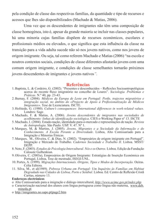 pela condição de classe das respectivas famílias, da quantidade e tipo de recursos e
acessos que lhes são disponibilizados (Machado & Matias, 2006).
        Uma vez que os descendentes de imigrantes não têm uma composição de
classe homogénea, isto é, apesar da grande maioria se incluir nas classes populares,
há uma minoria cujas famílias dispõem de recursos económicos, escolares e
proﬁssionais médios ou elevados, o que signiﬁca que esta inﬂuência da classe na
transição para a vida adulta sucede não só nos jovens nativos, como nos jovens de
origem imigrante. Ou seja, tal como referem Machado e Matias (2006) “na escola e
noutros contextos sociais, condições de classe diferentes afastarão jovens com uma
comum origem imigrante, e condições de classe semelhantes tornarão próximos
jovens descendentes de imigrantes e jovens nativos”.

                                         Referências
1. Baptista, L. & Cordeiro, G. (2002). “Presentes e desconhecidos – Reﬂexões Socioantropológicas
          acerca do recente ﬂuxo imigratório no concelho de Loures”. Sociologia. Problemas e
          Práticas. N.º 40, pp. 23-43.
2. Burnay, F. (2004). Médicos da Europa de Leste em Portugal: Perﬁs, trajectos migratórios e
          integração social, no âmbito do «Projecto de Apoio à Proﬁssionalização de Médicos
          Imigrantes». Tese de Licenciatura. ISCTE.
3. Hofstede, G. (1980). Culture’s consequences: International differences in work-related values.
          Londres: Sage.
4. Machado, F. & Matias, A. (2006). Jovens descendentes de imigrantes nas sociedades de
          acolhimento: linhas de identiﬁcação sociológica. CIES e-Working Paper nº 13. ISCTE
5. Machado, I. (2004). Estado-nação, identidade-para-o-mercado e representações de nação. Revista
          de Antropologia. São Paulo. USP. V. 47. Nº 1.
6. Marques, M, & Martins, J. (2005). Jovens, Migrantes e a Sociedade da Informação e do
          Conhecimento. A Escola Perante a Diversidade. Lisboa, Alto Comissariado para a
          Imigração e Minorias Étnicas.
7. Marques, M., Oliveira, C. & Dias, N. (2002). “Empresários de origem imigrante em Portugal”.
          Imigração e Mercado de Trabalho. Cadernos Sociedade e Trabalho II. Lisboa. MSST/
          DEPP.
8. Neto, F. (2003). Estudos de Psicologia Intercultural. Nós e os Outros. Lisboa. Edição da Fundação
          Calouste Gulbenkian.
9. Oliveira, C. (2003a), Empresários de Origem Imigrante: Estratégias de Inserção Económica em
          Portugal, Lisboa, Tese de mestrado, ISEGI-UNL.
10. Portes, A. (1999). Migrações Internacionais. Origens, Tipos e Modos de Incorporação. Oeiras.
          Celta Editora.
11. Silva, M., et al(1989). Pobreza Urbana em Portugal: Um Inquérito às Famílias em Habitat
          Degradado nas Cidades de Lisboa, Porto e Setúbal. Lisboa. Ed. Centro de Reﬂexão Cristã
          Caritas, número 13.
Endereços electrónicos
o Alto Comissariado para a imigração e diálogo intercultural, http://www.acime.gov.pt/index.php
o Caracterização nacional dos alunos com língua portuguesa como língua não materna, www.deb.
     minedu.pt
o http://imigrantes.no.sapo.pt|page2.htm




152
 
