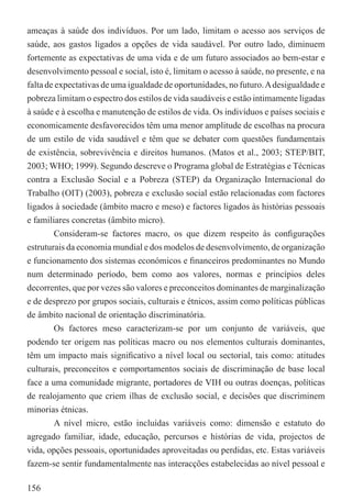 ameaças à saúde dos indivíduos. Por um lado, limitam o acesso aos serviços de
saúde, aos gastos ligados a opções de vida saudável. Por outro lado, diminuem
fortemente as expectativas de uma vida e de um futuro associados ao bem-estar e
desenvolvimento pessoal e social, isto é, limitam o acesso à saúde, no presente, e na
falta de expectativas de uma igualdade de oportunidades, no futuro. A desigualdade e
pobreza limitam o espectro dos estilos de vida saudáveis e estão intimamente ligadas
à saúde e à escolha e manutenção de estilos de vida. Os indivíduos e países sociais e
economicamente desfavorecidos têm uma menor amplitude de escolhas na procura
de um estilo de vida saudável e têm que se debater com questões fundamentais
de existência, sobrevivência e direitos humanos. (Matos et al., 2003; STEP/BIT,
2003; WHO; 1999). Segundo descreve o Programa global de Estratégias e Técnicas
contra a Exclusão Social e a Pobreza (STEP) da Organização Internacional do
Trabalho (OIT) (2003), pobreza e exclusão social estão relacionadas com factores
ligados à sociedade (âmbito macro e meso) e factores ligados às histórias pessoais
e familiares concretas (âmbito micro).
        Consideram-se factores macro, os que dizem respeito às conﬁgurações
estruturais da economia mundial e dos modelos de desenvolvimento, de organização
e funcionamento dos sistemas económicos e ﬁnanceiros predominantes no Mundo
num determinado período, bem como aos valores, normas e princípios deles
decorrentes, que por vezes são valores e preconceitos dominantes de marginalização
e de desprezo por grupos sociais, culturais e étnicos, assim como políticas públicas
de âmbito nacional de orientação discriminatória.
        Os factores meso caracterizam-se por um conjunto de variáveis, que
podendo ter origem nas políticas macro ou nos elementos culturais dominantes,
têm um impacto mais signiﬁcativo a nível local ou sectorial, tais como: atitudes
culturais, preconceitos e comportamentos sociais de discriminação de base local
face a uma comunidade migrante, portadores de VIH ou outras doenças, políticas
de realojamento que criem ilhas de exclusão social, e decisões que discriminem
minorias étnicas.
        A nível micro, estão incluídas variáveis como: dimensão e estatuto do
agregado familiar, idade, educação, percursos e histórias de vida, projectos de
vida, opções pessoais, oportunidades aproveitadas ou perdidas, etc. Estas variáveis
fazem-se sentir fundamentalmente nas interacções estabelecidas ao nível pessoal e

156
 