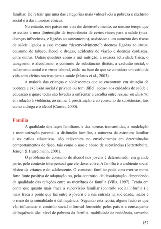 familiar. De referir que uma das categorias mais vulneráveis à pobreza e exclusão
social é a das minorias étnicas.
        No entanto, nos países em vias de desenvolvimento, ao mesmo tempo que
se assiste a uma diminuição da importância de certos riscos para a saúde (p.ex.
doenças infecciosas, e ligadas ao saneamento), assiste-se a um aumento dos riscos
de saúde ligados a esse mesmo “desenvolvimento”: doenças ligadas ao stress,
consumo de tabaco, álcool e drogas, acidentes de viação e doenças cardíacas,
entre outras. Outras questões como a má nutrição, a escassa actividade física, o
tabagismo, o alcoolismo, o consumo de substâncias ilícitas, a exclusão social, o
isolamento social e o stress laboral, estão na base do que se considera um estilo de
vida com efeitos nocivos para a saúde (Matos et al., 2003).
        A maioria das crianças e adolescentes que se encontram em situação de
pobreza e exclusão social é privada ou tem difícil acesso aos cuidados de saúde e
educação e quase todas são levadas a enfrentar a escolha entre resistir ou desistir,
em relação à violência, ao crime, à prostituição e ao consumo de substâncias, tais
como a droga e o álcool (Carmo, 2000).


Família
        A qualidade dos laços familiares e das normas transmitidas, a modelação
e monitorização parental, a disfunção familiar, a natureza da estrutura familiar
e os estilos educativos, são relevantes no envolvimento em determinados
comportamentos de risco, tais como o uso e abuso de substâncias (Settertobulte,
Jensen & Hurrelmann, 2001).
        O problema do consumo de álcool nos jovens é determinado, em grande
parte, pelo contexto interpessoal que ele desenvolve. A família é o ambiente social
básico da criança e do adolescente. O contexto familiar pode converter-se numa
forte fonte positiva de adaptação ou, pelo contrário, de desadaptação, dependendo
da qualidade das relações entre os membros da família (Villa, 1997). Tendo em
conta que quanto mais fraca a supervisão familiar (controlo social informal) e
mais fraca a ponte que faz entre o jovem e a sua entrada na sociedade, maior é
o risco de criminalidade e delinquência. Segundo esta teoria, alguns factores que
vão inﬂuenciar o controlo social informal fornecido pelos pais e a consequente
delinquência são: nível de pobreza da família, mobilidade de residência, tamanho

                                                                                157
 