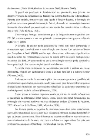 de abandono (Faria, 1999; Graham & Juvonen, 2002; Honora, 2002).
        O papel do professor é fundamental na promoção, nos jovens, do
desenvolvimento de capacidades de decisão e de escolha de estilos de vida saudáveis.
Perante este cenário, torna-se claro que ligada à função docente, a formação de
professores será um pólo de intervenção fulcral, devendo ter como objectivo uma
formação pluricultural que contemple a valorização das características e culturas
dos jovens (Neto & Ruiz, 1998).
        Uma vez que Portugal tem sido um país de imigração para originários dos
PALOP, a escola passou a ser um palco de encontro para estes grupos culturais
(STEP/BIT, 2003).
        O sistema de ensino pode considerar-se como um meio estruturado e
estruturador que contribui para a normalização dos alunos. Um estudo realizado
por Gonçalves e Neto (2001) veriﬁca que não existem diferenças signiﬁcativas
nas dimensões das representações sociais da escola entre os alunos portugueses e
os alunos dos PALOP, concluindo-se que a socialização escolar pode conduzir à
homogeneização das representações que aí se elaboram.
        A escola como instituição de socialização transmite a cultura da classe
dominante, criando um desfasamento entre a cultura familiar e a cultura escolar
(Wyman, 2000).
        A democratização do ensino implica que a escola garanta a igualdade de
oportunidades para todos os alunos, sendo necessário para tal encontrar respostas
diferenciadas em função das necessidades especíﬁcas de cada um e atendendo ao
seu background social e cultural (Monteiro, 2000).
        Assim sendo, a estrutura organizacional e as práticas da escola inﬂuenciam
a frequência de interacções inter raciais, tendo, assim um papel fundamental na
promoção de relações positivas entre as diferentes étnicas (Graham & Juvonen,
2002; Khmelkov & Hallinan, 1999; Monteiro 2000).
        Em termos gerais, os sujeitos de minorias étnicas tem notas mais baixas,
reprovam e abandonam a escola com mais frequência e têm um nível cultural inferior
que os jovens caucasianos. Esta diferença no sucesso académico pode dever-se a
um variado número de factores, tais como a inﬂuência e expectativas dos pais, dos
professores e dos pares (Steinberg, Dornbusch & Brown, 1999).



                                                                                159
 