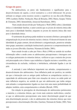 Grupo de pares
        Na adolescência, os pares são fundamentais e signiﬁcantes para o
desenvolvimento do sujeito, a nível normativo e a nível diferencial. Os jovens
utilizam os amigos como recursos sociais e cognitivos no seu dia-a-dia (Hartup,
1999; Lambert, Hublet, Verduyckt, Maes & Broucke, 2002; Matos, Gaspar, Vitória
& Clemente, 2003; Settertobulte, Jensen & Hurrelmann, 2001).
        Num estudo desenvolvido por Verkuyten e Wolf (2002) sobre a identidade
étnica e à identidade familiar, o autor conclui que os jovens de minoria étnica dão
mais peso à identidade familiar, enquanto os jovens de maioria étnica dão mais
peso à identidade étnica.
        O sentimento de pertença pode moderar ou mesmo eliminar a percepção de
estigmatização de jovens de minorias raciais e étnicas. O desenvolvimento de uma
identidade de grupo comum, deverá diminuir a estigmatização, promover atitudes
inter-grupo, aumentar a satisfação institucional e promover o comprometimento de
todos os jovens (Dovidio, Gaertner, Niemann & Snider, 2001).
        Num estudo levado a cabo por Neto e Ruiz (1998) no sentido de recolher
informação sobre o modo como os adolescentes percepcionam e interagem com
os colegas pertencentes às minorias étnicas, veriﬁcou-se que a maioria dos jovens
está preocupada com o futuro e que estabelece a ligação racismo e xenofobia, com
circunstâncias de exclusão, violência e intolerância, sobretudo ligadas à cor da
pele.
        A amizade é uma inﬂuência importante nas atitudes, comportamentos e
desenvolvimento dos adolescentes. Essa inﬂuência pode ser positiva, no sentido
em que a interacção com os amigos pode melhorar as competências sociais e a
capacidade do adolescente para lidar com situações de stress; ou então pode ser
uma inﬂuência negativa, no sentido de que um adolescente que tenha amigos
com atitudes e comportamentos ligados ao risco tem uma maior probabilidade de
adoptar, também, estes comportamentos e atitudes (Berndt, 1999).
        Em relação às percepções de discriminação de adolescentes pertencentes
a maiorias e a minorias étnicas, que vivem num contexto multi-étnico, conclui-
se que os adolescentes percepcionam uma maior discriminação grupal do que
uma discriminação pessoal, e são os adolescentes das minorias étnicas que mais
percepcionam a discriminação (Dovidio, Gaertner, Niemann & Snider, 2001; Neto

160
 