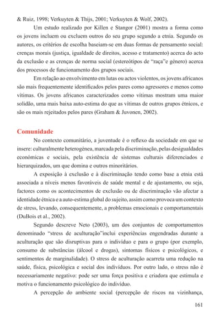 & Ruiz, 1998; Verkuyten & Thijs, 2001; Verkuyten & Wolf, 2002).
       Um estudo realizado por Killen e Stangor (2001) mostra a forma como
os jovens incluem ou excluem outros do seu grupo segundo a etnia. Segundo os
autores, os critérios de escolha baseiam-se em duas formas de pensamento social:
crenças morais (justiça, igualdade de direitos, acesso e tratamento) acerca do acto
da exclusão e as crenças de norma social (estereótipos de “raça”e género) acerca
dos processos de funcionamento dos grupos sociais.
       Em relação ao envolvimento em lutas ou actos violentos, os jovens africanos
são mais frequentemente identiﬁcados pelos pares como agressores e menos como
vítimas. Os jovens africanos caracterizados como vítimas mostram uma maior
solidão, uma mais baixa auto-estima do que as vítimas de outros grupos étnicos, e
são os mais rejeitados pelos pares (Graham & Juvonen, 2002).


Comunidade
        No contexto comunitário, a juventude é o reﬂexo da sociedade em que se
insere: culturalmente heterogénea, marcada pela discriminação, pelas desigualdades
económicas e sociais, pela existência de sistemas culturais diferenciados e
hierarquizados, um que domina e outros minoritários.
        A exposição à exclusão e à discriminação tendo como base a etnia está
associada a níveis menos favoráveis de saúde mental e de ajustamento, ou seja,
factores como os acontecimentos de exclusão ou de discriminação vão afectar a
identidade étnica e a auto-estima global do sujeito, assim como provoca um contexto
de stress, levando, consequentemente, a problemas emocionais e comportamentais
(DuBois et al., 2002).
        Segundo descreve Neto (2003), um dos conjuntos de comportamentos
denominado “stress de aculturação”inclui experiências engendradas durante a
aculturação que são disruptivas para o indivíduo e para o grupo (por exemplo,
consumo de substâncias (álcool e drogas), sintomas físicos e psicológicos, e
sentimentos de marginalidade). O stress de aculturação acarreta uma redução na
saúde, física, psicológica e social dos indivíduos. Por outro lado, o stress não é
necessariamente negativo: pode ser uma força positiva e criadora que estimula e
motiva o funcionamento psicológico do indivíduo.
        A percepção do ambiente social (percepção de riscos na vizinhança,

                                                                               161
 