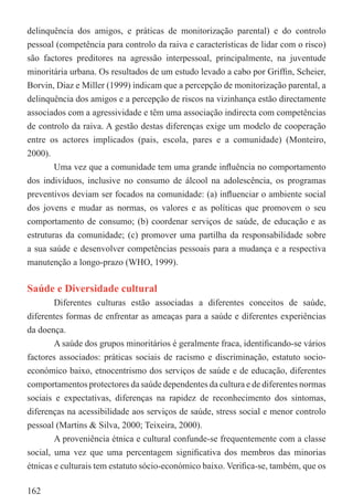 delinquência dos amigos, e práticas de monitorização parental) e do controlo
pessoal (competência para controlo da raiva e características de lidar com o risco)
são factores preditores na agressão interpessoal, principalmente, na juventude
minoritária urbana. Os resultados de um estudo levado a cabo por Grifﬁn, Scheier,
Borvin, Diaz e Miller (1999) indicam que a percepção de monitorização parental, a
delinquência dos amigos e a percepção de riscos na vizinhança estão directamente
associados com a agressividade e têm uma associação indirecta com competências
de controlo da raiva. A gestão destas diferenças exige um modelo de cooperação
entre os actores implicados (pais, escola, pares e a comunidade) (Monteiro,
2000).
        Uma vez que a comunidade tem uma grande inﬂuência no comportamento
dos indivíduos, inclusive no consumo de álcool na adolescência, os programas
preventivos deviam ser focados na comunidade: (a) inﬂuenciar o ambiente social
dos jovens e mudar as normas, os valores e as políticas que promovem o seu
comportamento de consumo; (b) coordenar serviços de saúde, de educação e as
estruturas da comunidade; (c) promover uma partilha da responsabilidade sobre
a sua saúde e desenvolver competências pessoais para a mudança e a respectiva
manutenção a longo-prazo (WHO, 1999).

Saúde e Diversidade cultural
        Diferentes culturas estão associadas a diferentes conceitos de saúde,
diferentes formas de enfrentar as ameaças para a saúde e diferentes experiências
da doença.
        A saúde dos grupos minoritários é geralmente fraca, identiﬁcando-se vários
factores associados: práticas sociais de racismo e discriminação, estatuto socio-
económico baixo, etnocentrismo dos serviços de saúde e de educação, diferentes
comportamentos protectores da saúde dependentes da cultura e de diferentes normas
sociais e expectativas, diferenças na rapidez de reconhecimento dos sintomas,
diferenças na acessibilidade aos serviços de saúde, stress social e menor controlo
pessoal (Martins & Silva, 2000; Teixeira, 2000).
        A proveniência étnica e cultural confunde-se frequentemente com a classe
social, uma vez que uma percentagem signiﬁcativa dos membros das minorias
étnicas e culturais tem estatuto sócio-económico baixo. Veriﬁca-se, também, que os

162
 