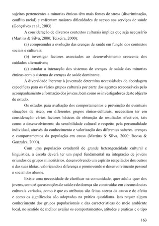 sujeitos pertencentes a minorias étnicas têm mais fontes de stress (discriminação,
conﬂito racial) e enfrentam maiores diﬁculdades de acesso aos serviços de saúde
(Gonçalves et al., 2003).
        A consideração de diversos contextos culturais implica que seja necessário
(Martins & Silva, 2000; Teixeira, 2000):
        (a) compreender a evolução das crenças de saúde em função dos contextos
sociais e culturais;
        (b) investigar factores associados ao desenvolvimento crescente dos
cuidados alternativos;
        (c) estudar a interacção dos sistemas de crenças de saúde das minorias
étnicas com o sistema de crenças de saúde dominante.
        A diversidade inerente à juventude determina necessidades de abordagem
especíﬁcas para os vários grupos culturais por parte dos agentes responsáveis pelo
acompanhamento e formação dos jovens, bem como os investigadores deste objecto
de estudo.
        Os estudos para avaliação dos comportamentos e prevenção de eventuais
situações de risco, em diferentes grupos étnico-culturais, necessitam ter em
consideração vários factores básicos de obtenção de resultados efectivos, tais
como o desenvolvimento da sensibilidade cultural e respeito pela personalidade
individual, através do conhecimento e valorização dos diferentes saberes, crenças
e comportamentos da população em causa (Martins & Silva, 2000; Roosa &
Gonzales, 2000).
        Com uma população estudantil de grande heterogeneidade cultural e
linguística, a escola deverá ter um papel fundamental na integração de jovens
oriundos de grupos minoritários, desenvolvendo um espírito respeitador dos outros
e das suas ideias, valorizando a diferença e promovendo o desenvolvimento pessoal
e social dos alunos.
        Existe uma necessidade de clariﬁcar na comunidade, quer adulta quer dos
jovens, como é que as noções de saúde e de doença são construídas em circunstâncias
culturais variadas, como é que os atributos são feitos acerca da causa e do efeito
e como os signiﬁcados são adoptados na prática quotidiana. Isto requer algum
conhecimento dos grupos populacionais e das características do meio ambiente
local, no sentido de melhor avaliar os comportamentos, atitudes e práticas e o tipo

                                                                               163
 