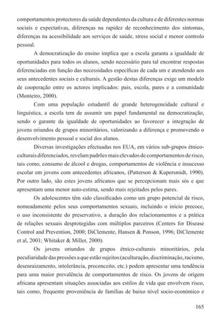 comportamentos protectores da saúde dependentes da cultura e de diferentes normas
sociais e expectativas, diferenças na rapidez de reconhecimento dos sintomas,
diferenças na acessibilidade aos serviços de saúde, stress social e menor controlo
pessoal.
         A democratização do ensino implica que a escola garanta a igualdade de
oportunidades para todos os alunos, sendo necessário para tal encontrar respostas
diferenciadas em função das necessidades especíﬁcas de cada um e atendendo aos
seus antecedentes sociais e culturais. A gestão destas diferenças exige um modelo
de cooperação entre os actores implicados: pais, escola, pares e a comunidade
(Monteiro, 2000).
         Com uma população estudantil de grande heterogeneidade cultural e
linguística, a escola tem de assumir um papel fundamental na democratização,
sendo o garante da igualdade de oportunidades ao favorecer a integração de
jovens oriundos de grupos minoritários, valorizando a diferença e promovendo o
desenvolvimento pessoal e social dos alunos.
         Diversas investigações efectuadas nos EUA, em vários sub-grupos étnico-
culturais diferenciados, revelam padrões mais elevados de comportamentos de risco,
tais como, consumo de álcool e drogas, comportamentos de violência e insucesso
escolar em jovens com antecedentes africanos, (Patterson & Kupersmidt, 1990).
Por outro lado, são estes jovens africanos que se percepcionam mais sós e que
apresentam uma menor auto-estima, sendo mais rejeitados pelos pares.
         Os adolescentes têm sido classiﬁcados como um grupo potencial de risco,
nomeadamente pelos seus comportamentos sexuais, incluindo o início precoce,
o uso inconsistente do preservativo, a duração dos relacionamentos e a prática
de relações sexuais desprotegidas com múltiplos parceiros (Centers for Disease
Control and Prevention, 2000; DiClemente, Hansen & Ponson, 1996; DiClemente
et al, 2001; Whitaker & Miller, 2000).
         Os jovens oriundos de grupos étnico-culturais minoritários, pela
peculiaridade das pressões a que estão sujeitos (aculturação, discriminação, racismo,
desenraizamento, intolerância, preconceito, etc.) podem apresentar uma tendência
para uma maior prevalência de comportamentos de risco. Os jovens de origem
africana apresentam situações associadas aos estilos de vida que envolvem risco,
tais como, frequente proveniência de famílias de baixo nível socio-económico e

                                                                                 165
 
