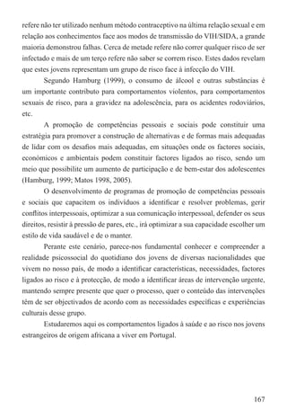 refere não ter utilizado nenhum método contraceptivo na última relação sexual e em
relação aos conhecimentos face aos modos de transmissão do VIH/SIDA, a grande
maioria demonstrou falhas. Cerca de metade refere não correr qualquer risco de ser
infectado e mais de um terço refere não saber se correm risco. Estes dados revelam
que estes jovens representam um grupo de risco face à infecção do VIH.
        Segundo Hamburg (1999), o consumo de álcool e outras substâncias é
um importante contributo para comportamentos violentos, para comportamentos
sexuais de risco, para a gravidez na adolescência, para os acidentes rodoviários,
etc.
        A promoção de competências pessoais e sociais pode constituir uma
estratégia para promover a construção de alternativas e de formas mais adequadas
de lidar com os desaﬁos mais adequadas, em situações onde os factores sociais,
económicos e ambientais podem constituir factores ligados ao risco, sendo um
meio que possibilite um aumento de participação e de bem-estar dos adolescentes
(Hamburg, 1999; Matos 1998, 2005).
        O desenvolvimento de programas de promoção de competências pessoais
e sociais que capacitem os indivíduos a identiﬁcar e resolver problemas, gerir
conﬂitos interpessoais, optimizar a sua comunicação interpessoal, defender os seus
direitos, resistir à pressão de pares, etc., irá optimizar a sua capacidade escolher um
estilo de vida saudável e de o manter.
        Perante este cenário, parece-nos fundamental conhecer e compreender a
realidade psicossocial do quotidiano dos jovens de diversas nacionalidades que
vivem no nosso país, de modo a identiﬁcar características, necessidades, factores
ligados ao risco e à protecção, de modo a identiﬁcar áreas de intervenção urgente,
mantendo sempre presente que quer o processo, quer o conteúdo das intervenções
têm de ser objectivados de acordo com as necessidades especíﬁcas e experiências
culturais desse grupo.
        Estudaremos aqui os comportamentos ligados à saúde e ao risco nos jovens
estrangeiros de origem africana a viver em Portugal.




                                                                                   167
 