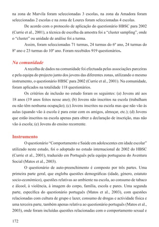 na zona de Marvila foram seleccionadas 3 escolas, na zona da Amadora foram
seleccionadas 2 escolas e na zona de Loures foram seleccionadas 4 escolas.
        De acordo com o protocolo de aplicação do questionário HBSC para 2002
(Currie et al., 2001), a técnica de escolha da amostra foi a “cluster sampling”, onde
o “cluster” ou unidade de análise foi a turma.
        Assim, foram seleccionadas 71 turmas, 24 turmas do 6º ano, 24 turmas do
8º ano e 23 turmas do 10º ano. Foram recebidos 919 questionários.

Na comunidade
        A recolha de dados na comunidade foi efectuada pelas associações parceiras
e pela equipa do projecto junto dos jovens das diferentes zonas, utilizando o mesmo
instrumento, o questionário HBSC para 2002 (Currie et al., 2001). Na comunidade,
foram aplicados na totalidade 118 questionários.
        Os critérios de inclusão no estudo foram os seguintes: (a) Jovens até aos
18 anos (19 anos feitos nesse ano); (b) Jovens não inscritos na escola (trabalham
ou não têm nenhuma ocupação); (c) Jovens inscritos na escola mas que não vão às
aulas (quando vão à escola é para estar com os amigos, almoçar, etc.); (d) Jovens
que estão inscritos na escola apenas para obter a declaração de inscrição, mas não
vão à escola; (e) Jovens do ensino recorrente.


Instrumento
        O questionário “Comportamento e Saúde em adolescentes em idade escolar”
utilizado neste estudo, foi o adoptado no estudo internacional de 2002 do HBSC
(Currie et al., 2001), traduzido em Português pela equipa portuguesa do Aventura
Social (Matos et al., 2003).
        O questionário de auto-preenchimento é composto por três partes. Uma
primeira parte geral, que engloba questões demográﬁcas (idade, género, estatuto
socio-económico), questões relativas ao ambiente na escola, ao consumo de tabaco
e álcool, à violência, à imagem do corpo, família, escola e pares. Uma segunda
parte, especíﬁca do questionário português (Matos et al., 2003), com questões
relacionadas com cultura de grupo e lazer, consumo de drogas e actividade física e
uma terceira parte, também apenas relativa ao questionário português (Matos et al.,
2003), onde foram incluídas questões relacionadas com o comportamento sexual e

172
 