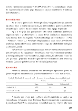 atitudes e conhecimentos face ao VIH/SIDA. O objectivo fundamental deste estudo
foi efectivamente este último grupo de questões servindo os anteriores de dados de
contextualização.


Procedimento
         Na escola os questionários foram aplicados pelos professores em contexto
de sala de aulas às turmas seleccionadas, na comunidade os questionários foram
aplicados pelos técnicos das associações parceiras e pela equipa do projecto.
         Após a recepção dos questionários estes foram conferidos, numerados
sequencialmente e posteriormente os dados foram introduzidos manualmente
numa base de dados no programa “Statistical Package for Social Science – SPSS
– Windows” (versão 12.). Posteriormente procedeu-se à sua análise e tratamento
estatístico. Tendo sido utilizada a mesma metodologia do estudo HBSC Português
(Matos et al., 2003).
         Foram utilizados para a análise dos dados, primeiro, uma estatística descritiva
com apresentação das frequências e percentagens para variáveis nominais e médias
e desvio padrão para variáveis contínuas, seguidamente, foi efectuado o Teste do
Qui-quadrado - χ² (estudo da distribuição em variáveis nominais) com análise de
residuais ajustados (para localização dos valores signiﬁcativos).

Resultados
       Ambas as amostras apresentam uma percentagem equivalente quanto ao
género. Os jovens da comunidade apresentam uma média de idade mais elevada.

   Quadro 3– Distribuição da amostra da escola e da amostra da comunidade por género e média de idade
                                                       Género                            Idade

                                            Rapaz               Rapariga             Média de idade

Escola (n=919)                               47,7                  52,3                   14,4

Comunidade (n=118)                           54,2                  45,8                   16,7



       A maioria dos jovens que constitui a amostra recolhida na escola é de
nacionalidade portuguesa, cerca de metade da amostra recolhida na comunidade
é oriunda dos PALOP. São os jovens da comunidade que mais referem falar outra

                                                                                                   173
 