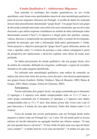 Estudo Qualitativo I – Adolescentes Migrantes
         Para entender os resultados dos estudos quantitativos, no seu vivido
quotidiano, estes foram estes aprofundados através de uma metodologia qualitativa
junto de jovens migrantes africanos em Portugal. A recolha de dados foi realizada
através dum procedimento denominado “grupo focal”. Um grupo focal é um grupo
de discussão centrado num tema, uma entrevista semi-estruturada, que envolve uma
discussão e que utiliza respostas simultâneas no sentido de obter informação sobre
determinado assunto (“foco”). O objectivo é chegar perto das opiniões, crenças,
valores, discurso e compreensão dos participantes sobre o assunto da investigação,
partindo do princípio que toda a informação dada pelos participantes é válida.
Neste projecto o objectivo principal do “grupo focal”é gerar diferentes pontos de
vista e opiniões sobre “a vivência da pertença a uma cultura estrangeira”a partir
da perspectiva dos adolescentes e deixá-los explorar estas ideias de modo mais
profundo.
         Os dados provenientes do estudo qualitativo, são nos grupos focais, alvo
de análise de conteúdo: deﬁnição de categorias, codiﬁcação e registo de exemplos
ilustrativos de cada categoria identiﬁcada.
         Foi utilizada uma metodologia qualitativa, uma análise de conteúdo, na
análise das entrevistas tanto dos jovens, como dos pais e dos técnicos participantes
nos grupos focais (Lambert, Hublet, Verduyct, Maes & Broucke, 2002; Matos &
Gaspar, 2003; Matos, Gaspar, Vitória & Clemente, 2003).
         Participantes:
         Foram realizados dois grupos focais: um grupo constituído por 6 elementos
(2 raparigas e 4 rapazes) com idades compreendidas entre os 13 e 17 anos, e
outro grupo constituído por 4 elementos (2 raparigas e 2 rapazes) com idades
compreendidas ente os 15 e 17 anos. Sete destes jovens não vivem com o pai (3
pais faleceram e 4 saíram de casa após divórcio). Todos têm irmãos (entre 2 a 6
irmãos).
         Cerca de metade dos jovens participantes está em Portugal desde muito
pequeno e outros estão em Portugal há 1 ou 2 anos. De um modo geral os jovens
referem ter havido alterações no agregado familiar nos últimos tempos: “O meu
pai saiu quando houve o divórcio”, “O meu irmão foi para uma casa aqui do bairro
com a mulher”, “a minha irmã foi viver com um homem”, “A minha avó que veio

                                                                                177
 