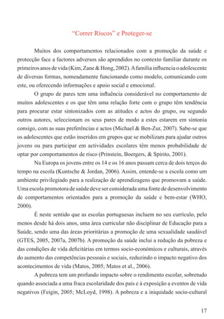 “Correr Riscos” e Proteger-se

        Muitos dos comportamentos relacionados com a promoção da saúde e
protecção face a factores adversos são aprendidos no contexto familiar durante os
primeiros anos de vida (Kim, Zane & Hong, 2002). A família inﬂuencia o adolescente
de diversas formas, nomeadamente funcionando como modelo, comunicando com
este, ou oferecendo informações e apoio social e emocional.
        O grupo de pares tem uma inﬂuência considerável no comportamento de
muitos adolescentes e os que têm uma relação forte com o grupo têm tendência
para procurar estar sintonizados com as atitudes e actos do grupo, ou segundo
outros autores, seleccionam os seus pares de modo a estes estarem em sintonia
consigo, com as suas preferências e actos (Michael & Ben-Zur, 2007). Sabe-se que
os adolescentes que estão inseridos em grupos que se mobilizam para ajudar outros
jovens ou para participar em actividades escolares têm menos probabilidade de
optar por comportamentos de risco (Prinstein, Boergers, & Spirito, 2001).
        Na Europa os jovens entre os 14 e os 16 anos passam cerca de dois terços do
tempo na escola (Kuntsche & Jordan, 2006). Assim, entende-se a escola como um
ambiente privilegiado para a realização de aprendizagens que promovam a saúde.
Uma escola promotora de saúde deve ser considerada uma fonte de desenvolvimento
de comportamentos orientados para a promoção da saúde e bem-estar (WHO,
2000).
        É neste sentido que as escolas portuguesas incluem no seu currículo, pelo
menos desde há dois anos, uma área curricular não disciplinar de Educação para a
Saúde, sendo uma das áreas prioritárias a promoção de uma sexualidade saudável
(GTES, 2005, 2007a, 2007b). A promoção da saúde inclui a redução da pobreza e
das condições de vida deﬁcitárias em termos socio-económicos e culturais, através
do aumento das competências pessoais e sociais, reduzindo o impacto negativo dos
acontecimentos de vida (Matos, 2005; Matos et al., 2006).
        A pobreza tem um profundo impacto sobre o rendimento escolar, sobretudo
quando associada a uma fraca escolaridade dos pais e à exposição a eventos de vida
negativos (Feigin, 2005; McLoyd, 1998). A pobreza e a iniquidade socio-cultural


                                                                                17
 