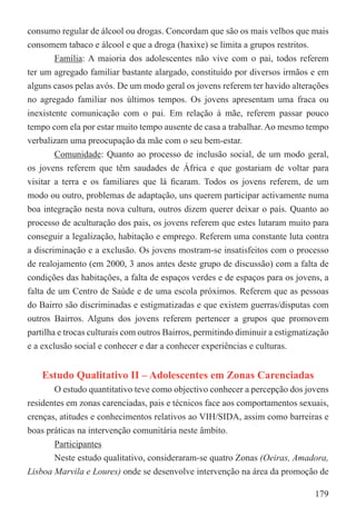 consumo regular de álcool ou drogas. Concordam que são os mais velhos que mais
consomem tabaco e álcool e que a droga (haxixe) se limita a grupos restritos.
        Família: A maioria dos adolescentes não vive com o pai, todos referem
ter um agregado familiar bastante alargado, constituído por diversos irmãos e em
alguns casos pelas avós. De um modo geral os jovens referem ter havido alterações
no agregado familiar nos últimos tempos. Os jovens apresentam uma fraca ou
inexistente comunicação com o pai. Em relação à mãe, referem passar pouco
tempo com ela por estar muito tempo ausente de casa a trabalhar. Ao mesmo tempo
verbalizam uma preocupação da mãe com o seu bem-estar.
        Comunidade: Quanto ao processo de inclusão social, de um modo geral,
os jovens referem que têm saudades de África e que gostariam de voltar para
visitar a terra e os familiares que lá ﬁcaram. Todos os jovens referem, de um
modo ou outro, problemas de adaptação, uns querem participar activamente numa
boa integração nesta nova cultura, outros dizem querer deixar o país. Quanto ao
processo de aculturação dos pais, os jovens referem que estes lutaram muito para
conseguir a legalização, habitação e emprego. Referem uma constante luta contra
a discriminação e a exclusão. Os jovens mostram-se insatisfeitos com o processo
de realojamento (em 2000, 3 anos antes deste grupo de discussão) com a falta de
condições das habitações, a falta de espaços verdes e de espaços para os jovens, a
falta de um Centro de Saúde e de uma escola próximos. Referem que as pessoas
do Bairro são discriminadas e estigmatizadas e que existem guerras/disputas com
outros Bairros. Alguns dos jovens referem pertencer a grupos que promovem
partilha e trocas culturais com outros Bairros, permitindo diminuir a estigmatização
e a exclusão social e conhecer e dar a conhecer experiências e culturas.


    Estudo Qualitativo II – Adolescentes em Zonas Carenciadas
       O estudo quantitativo teve como objectivo conhecer a percepção dos jovens
residentes em zonas carenciadas, pais e técnicos face aos comportamentos sexuais,
crenças, atitudes e conhecimentos relativos ao VIH/SIDA, assim como barreiras e
boas práticas na intervenção comunitária neste âmbito.
       Participantes
       Neste estudo qualitativo, consideraram-se quatro Zonas (Oeiras, Amadora,
Lisboa Marvila e Loures) onde se desenvolve intervenção na área da promoção de

                                                                                179
 