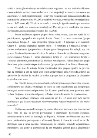 saúde e protecção de doença de adolescentes migrantes, na sua maioria africanos
e com estatuto socio-económico baixo, e com as quais já se mantiveram contactos
anteriores. Os participantes foram: (a) Jovens residentes em zonas carenciadas, na
sua maioria oriundos dos PALOP, de ambos os sexos, com idades compreendidas
entre 13-25 anos; (b) Técnicos de saúde e educação (proﬁssionais que exercem
a sua actividade em zonas carenciadas); (c) Pais de jovens residentes em zonas
carenciadas, na sua maioria oriundos dos PALOP.
        Foram realizados quatro grupos focais com jovens, com um total de 45
participantes, agrupados da seguinte forma: Grupo 1 – onze elementos (grupo
masculino); Grupo 2 – seis elementos (grupo misto - 4 raparigas e 2 rapazes);
Grupo 3 – catorze elementos (grupo misto – 8 raparigas e 6 rapazes); Grupo 4
– catorze elementos (grupo misto – 4 raparigas e 10 rapazes). Em relação aos três
grupos focais realizados com técnicos de saúde e educação, veriﬁcou-se a seguinte
caracterização: Grupo 1 – cinco elementos; Grupo 2 – seis elementos; Grupo 3
– catorze elementos, num total de 25 técnicos participantes. Foi realizado um grupo
focal com pais constituído por 6 elementos (grupo misto – 1 mulher e 5 homens).
        Nesta fase do estudo foram constituídos oito grupos (quatro de jovens,
três de técnicos e um de pais), que foram entrevistados uma vez cada, através da
aplicação da técnica de recolha de dados e grupos focais ou grupos de discussão
centrados num tema.
        Em relação à categoria sexualidade, subcategoria comportamentos sexuais,
a maior parte dos jovens, em relação ao início da vida sexual refere que as raparigas
começam a sua vida sexual por volta dos 15 anos, geralmente, com parceiros mais
velhos. Os jovens apresentam algumas reﬂexões acerca do sentido da relação sexual.
        “Eu conheço crianças, sim crianças de 14, 15 anos que não sabem
realmente o que é sexo e praticam e querem sempre rapazes mais velhos, são muito
atrevidas”.
        Os técnicos consideram que os jovens africanos iniciam a sua vida sexual
mais cedo do que os jovens portugueses e identiﬁcam diferenças culturais,
nomeadamente a nível da aceitação da bigamia. Referem que observam cada vez
mais casais mistos (portugueses e africanos). Quanto à educação sexual na escola,
defendem que é uma questão fundamental, no entanto, segundo determinados
parâmetros, tais como, a estruturação de um programa comum para a disciplina e

180
 