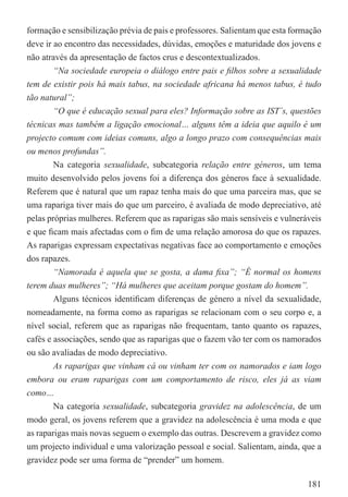 formação e sensibilização prévia de pais e professores. Salientam que esta formação
deve ir ao encontro das necessidades, dúvidas, emoções e maturidade dos jovens e
não através da apresentação de factos crus e descontextualizados.
        “Na sociedade europeia o diálogo entre pais e ﬁlhos sobre a sexualidade
tem de existir pois há mais tabus, na sociedade africana há menos tabus, é tudo
tão natural”;
        “O que é educação sexual para eles? Informação sobre as IST´s, questões
técnicas mas também a ligação emocional… alguns têm a ideia que aquilo é um
projecto comum com ideias comuns, algo a longo prazo com consequências mais
ou menos profundas”.
        Na categoria sexualidade, subcategoria relação entre géneros, um tema
muito desenvolvido pelos jovens foi a diferença dos géneros face à sexualidade.
Referem que é natural que um rapaz tenha mais do que uma parceira mas, que se
uma rapariga tiver mais do que um parceiro, é avaliada de modo depreciativo, até
pelas próprias mulheres. Referem que as raparigas são mais sensíveis e vulneráveis
e que ﬁcam mais afectadas com o ﬁm de uma relação amorosa do que os rapazes.
As raparigas expressam expectativas negativas face ao comportamento e emoções
dos rapazes.
        “Namorada é aquela que se gosta, a dama ﬁxa”; “É normal os homens
terem duas mulheres”; “Há mulheres que aceitam porque gostam do homem”.
        Alguns técnicos identiﬁcam diferenças de género a nível da sexualidade,
nomeadamente, na forma como as raparigas se relacionam com o seu corpo e, a
nível social, referem que as raparigas não frequentam, tanto quanto os rapazes,
cafés e associações, sendo que as raparigas que o fazem vão ter com os namorados
ou são avaliadas de modo depreciativo.
        As raparigas que vinham cá ou vinham ter com os namorados e iam logo
embora ou eram raparigas com um comportamento de risco, eles já as viam
como…
        Na categoria sexualidade, subcategoria gravidez na adolescência, de um
modo geral, os jovens referem que a gravidez na adolescência é uma moda e que
as raparigas mais novas seguem o exemplo das outras. Descrevem a gravidez como
um projecto individual e uma valorização pessoal e social. Salientam, ainda, que a
gravidez pode ser uma forma de “prender” um homem.

                                                                               181
 