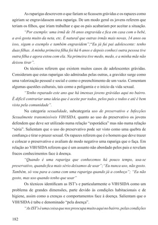 As raparigas descrevem o que fariam se ﬁcassem grávidas e os rapazes como
agiriam se engravidassem uma rapariga. De um modo geral os jovens referem que
teriam os ﬁlhos, que iriam trabalhar e que os pais acabariam por aceitar a situação.
        “Por exemplo: uma irmã de 16 anos engravida e ﬁca em casa com o bebé,
a avó gosta muito da neta, etc. É natural que outras irmãs mais novas, 14 anos ou
isso, sigam o exemplo e também engravidem”;“Eu já fui pai adolescente: tenho
duas ﬁlhas. A minha primeira ﬁlha foi há 6 anos e depois conheci outra pessoa tive
outra ﬁlha e agora estou com ela. Na primeira tive medo, medo, e a minha mãe não
deixou tirar”.
        Os técnicos referem que existem muitos casos de adolescentes grávidas.
Consideram que estas raparigas são admiradas pelas outras, a gravidez surge como
uma valorização pessoal e social e como o preenchimento de um vazio. Comentam
algumas questões culturais, tais como a poligamia e o início da vida sexual.
        “Tenho reparado este ano que há imensas jovens grávidas aqui no bairro.
É difícil contrariar uma ideia que é aceite por todos, pelos pais e todos e até é bem
vista pela comunidade”.
        Na categoria sexualidade, subcategoria uso de preservativo e Infecções
Sexualmente transmissíveis VIH/SIDA, quanto ao uso do preservativo os jovens
defendem que deve ser utilizado numa relação “esporádica” mas não numa relação
“séria”. Salientam que o uso do preservativo pode ser visto como uma quebra de
conﬁança e tirar o prazer sexual. Os rapazes referem que é o homem que deve trazer
e colocar o preservativo e avaliam de modo negativo uma rapariga que o faça. Em
relação ao VIH/SIDA referem que é um assunto não abordado pelos pais e revelam
fracos conhecimentos face à doença.
        “Quando é uma rapariga que conhecemos há pouco tempo, usa-se
preservativo, quando ﬁca mais sério deixamos de usar”;“Eu nunca uso, não gosto.
Também, só vou para a cama com uma rapariga quando já a conheço”; “Eu não
gosto, mas uso quando tenho que usar”
        Os técnicos identiﬁcam as IST’s e particularmente o VIH/SIDA como um
problema de grandes dimensões, parte devido às condições habitacionais e de
higiene, assim como a crenças e comportamentos face à doença. Salientam que o
VIH/SIDA é tabu e denominado “pela doença”.
        “As IST’s é uma coisa que nos preocupa muito aqui no bairro, pelas condições

182
 
