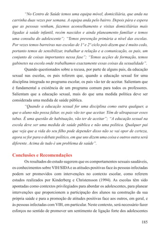 “No Centro de Saúde temos uma equipa móvel, domiciliária, que anda na
carrinha duas vezes por semana. A equipa anda pelo bairro. Depois pára e espera
que as pessoas venham, fazemos aconselhamento e visitas domiciliárias mais
ligadas à saúde infantil, recém nascidos e ainda planeamento familiar e temos
uma consulta do adolescente”; “Temos prevenção primária a nível das escolas.
Por vezes temos barreiras nas escolas de 1º e 2º ciclo pois dizem que é muito cedo,
portanto temos de sensibilizar, trabalhar a relação e a comunicação, os pais, um
conjunto de coisas importantes nessa fase”; “Temos acções de formação, temos
gabinetes na escola onde trabalhamos exactamente essas coisas da sexualidade”.
        Quando questionados sobre a recusa, por parte de alguns pais, da educação
sexual nas escolas, os pais referem que, quando a educação sexual for uma
disciplina integrada no programa escolar, os pais vão ter de aceitar. Salientam que
é fundamental a existência de um programa comum para todos os professores.
Salientam que a educação sexual, mais do que uma medida política deve ser
considerada uma medida de saúde pública.
        “Quando a educação sexual for uma disciplina como outra qualquer, a
que o aluno não possa faltar, os pais vão ter que aceitar. Têm de ultrapassar esses
tabus. É uma questão de habituação, vão ter de aceitar”; “A educação sexual na
escola deve ser uma medida de saúde pública e não uma política. Qualquer pai
que veja que a vida do seu ﬁlho pode depender disso não se vai opor de certeza,
agora se for para o debate político, em que uns dizem uma coisa e outros outra será
diferente. Acima de tudo é um problema de saúde”.

Conclusões e Recomendações
       Os resultados do estudo sugerem que os comportamentos sexuais saudáveis,
os conhecimentos sobre VIH/SIDA e as atitudes positivas face às pessoas infectadas
podem ser promovidos com intervenções no contexto escolar, como referem
estudos realizados por Kinderberg e Christensson (1994). As escolas têm sido
apontadas como contextos privilegiados para abordar os adolescentes, para planear
intervenções que proporcionem a participação dos alunos na construção da sua
própria saúde e para a promoção de atitudes positivas face aos outros, em geral, e
às pessoas infectadas com VIH, em particular. Neste contexto, será necessário fazer
esforços no sentido de promover um sentimento de ligação forte dos adolescentes

                                                                               185
 
