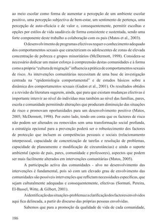 ao meio escolar como forma de aumentar a percepção de um ambiente escolar
positivo, uma percepção subjectiva de bem-estar, um sentimento de pertença, uma
percepção de auto-eﬁcácia e de valor e, consequentemente, permitir escolhas e
opções por estilos de vida saudáveis de forma consistente e sustentada, sendo uma
forte componente deste trabalho a colaboração com os pais (Matos et al., 2003).
        O desenvolvimento de programas efectivos requer o conhecimento adequado
dos comportamentos sexuais que caracterizam os adolescentes de zonas de elevada
concentração de pobreza e grupos minoritários (McDermott, 1998). Considera-se
necessário dedicar um maior esforço à compreensão destas comunidades e à forma
como a própria “cultura de migração” inﬂuencia a prática de comportamentos sexuais
de risco. As intervenções comunitárias necessitam de uma base de investigação
centrada na “epidemiologia comportamental” e de estudos básicos sobre a
dinâmica dos comportamentos sexuais (Gadon et al., 2001). Os resultados obtidos
e a revisão da literatura sugerem, ainda, que para que existam mudanças efectivas é
importante intervir ao nível do indivíduo mas também ao nível das famílias, pares,
escola e comunidade permitindo alterações que produzam diminuição das situações
de risco e promovam oportunidades para um desenvolvimento positivo (Matos,
2005; McDermott, 1998). Por outro lado, tendo em conta que os factores de risco
não podem ser alterados ou removidos sem uma transformação social profunda,
a estratégia opcional para a prevenção poderá ser o robustecimento dos factores
de protecção que incluem as competências pessoais e sociais (relacionamento
interpessoal, capacidade de concretização de tarefas e resolução de problemas,
capacidade de planeamento e modiﬁcação de circunstâncias) e ainda o suporte
ambiental (apoio de pais, pares, comunidade e professores), aspectos que podem
ser mais facilmente alterados em intervenções comunitárias (Matos, 2005).
        A participação activa das comunidades - alvo no desenvolvimento das
intervenções é fundamental, pois só com um elevado grau de envolvimento das
comunidades são possíveis intervenções que reﬂictam necessidades especíﬁcas, que
sejam culturalmente adequadas e consequentemente, efectivas (Sormati, Pereira,
El-Bassel, Witte, & Gilbert, 2001).
        Aidentiﬁcação das situações-problema e a clariﬁcação dos factores envolvidos
aqui ﬁca delineada, a partir do discurso das próprias pessoas envolvidas.
        Sabemos que para a promoção da qualidade de vida de cada comunidade,

186
 