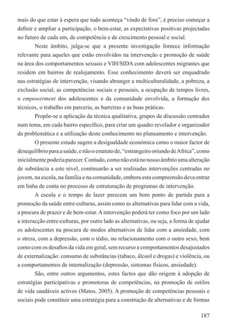 mais do que estar à espera que tudo aconteça “vindo de fora”, é preciso começar a
deﬁnir e ampliar a participação, o bem-estar, as expectativas positivas projectadas
no futuro de cada um, de competência e de crescimento pessoal e social.
        Neste âmbito, julga-se que a presente investigação fornece informação
relevante para aqueles que estão envolvidos na intervenção e promoção de saúde
na área dos comportamentos sexuais e VIH/SIDA com adolescentes migrantes que
residem em bairros de realojamento. Esse conhecimento deverá ser enquadrado
nas estratégias de intervenção, visando abranger a multiculturalidade, a pobreza, a
exclusão social, as competências sociais e pessoais, a ocupação de tempos livres,
o empowerment dos adolescentes e da comunidade envolvida, a formação dos
técnicos, o trabalho em parceria, as barreiras e as boas práticas.
        Propõe-se a aplicação da técnica qualitativa, grupos de discussão centrados
num tema, em cada bairro especíﬁco, para criar um quadro revelador e organizador
da problemática e a utilização deste conhecimento no planeamento e intervenção.
        O presente estudo sugere a desigualdade económica como o maior factor de
desequilíbrio para a saúde, e não o estatuto de, “estrangeiro oriundo de Africa”, como
inicialmente poderia parecer. Contudo, como não está no nosso âmbito uma alteração
de substância a este nível, continuarão a ser realizadas intervenções centradas no
jovem, na escola, na família e na comunidade, embora esta compreensão deva entrar
em linha de conta no processo de estruturação de programas de intervenção.
        A escola e o tempo de lazer parecem um bom ponto de partida para a
promoção da saúde entre-culturas, assim como as alternativas para lidar com a vida,
a procura de prazer e de bem-estar. A intervenção poderá ter como foco por um lado
a interacção entre-culturas, por outro lado as alternativas, ou seja, a forma de ajudar
os adolescentes na procura de modos alternativos de lidar com a ansiedade, com
o stress, com a depressão, com o tédio, no relacionamento com o outro sexo, bem
como com os desaﬁos da vida em geral, sem recurso a comportamentos desajustados
de externalização: consumo de substâncias (tabaco, álcool e drogas) e violência, ou
a comportamentos de internalização (depressão, sintomas físicos, ansiedade).
        São, entre outros argumentos, estes factos que dão origem à adopção de
estratégias participativas e promotoras de competências, na promoção de estilos
de vida saudáveis activos (Matos, 2005). A promoção de competências pessoais e
sociais pode constituir uma estratégia para a construção de alternativas e de formas

                                                                                   187
 