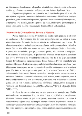 de lidar com os desaﬁos mais adequadas, sobretudo em situações onde os factores
sociais, económicos e ambientais podem constituir factores ligados ao risco.
        Propõem-se programas de promoção de competências pessoais e sociais
que ajudem os jovens a manter-se informados, bem como a identiﬁcar e resolver
problemas, gerir conﬂitos interpessoais, optimizar a sua comunicação interpessoal,
defender os seus direitos, resistir à pressão de pares, identiﬁcar e gerir emoções, e
assim optimizar a escolha e manutenção de um estilo de vida saudável.


Promoção de Competências Sociais e Pessoais
         Parece necessário que os promotores de saúde sejam precisos e salientar
as vantagens e desvantagens dos diversos comportamentos de saúde e risco,
respectivamente. Devendo, também, assistir os adolescentes na procura de
alternativas realistas e mais adequadas para enfrentar os diversos desaﬁos e estímulos
nesta fase da sua vida, tais como: o stress, aborrecimento/tédio e depressão,
e promover actividades que proporcionem prazer, relaxamento e ocupação.
Considerando as desvantagens, os promotores de saúde devem focar o conteúdo
das acções preventivas no presente (não no futuro) e no dia-a-dia (p.ex. actividade
física), devendo realçar o prestígio social do não fumador. Devem-se ainda ter em
conta as diferenças de género e a associação tabaco/álcool/drogas e o estilo de vida.
O tempo de lazer parece ser um bom ponto de partida, assim como as alternativas
para lidar com a vida, a procura de prazer e de bem-estar (Matos et al., 2003).
A intervenção deve ter em foco as alternativas, ou seja, ajudar os adolescentes a
encontrar formas de lidar com a ansiedade, com o stress, com a depressão, com o
tédio, no relacionamento com o outro sexo, bem como com os desaﬁos da vida em
geral, sem ser com recurso ao consumo de substâncias (tabaco, álcool e drogas), à
violência ou à doença física ou mental (Matos, Gaspar, Vitória & Clemente, 2003;
WHO, 1999).
         A educação para a saúde nas escolas portuguesas poderia sem dúvida
desenvolver-se no sentido de ir ao encontro destas necessidades, nomeadamente
incluindo “actores”como os pais e os pares; incluindo cenários tais como a
comunidade e a optimização dos tempos de lazer saudável e ajudando a “elevar”os
estilos de vida saudáveis a um “estatuto de prestígio”; e, por ﬁm, incluindo temáticas
tais como a promoção de competências de comunicação interpessoal, competências

188
 