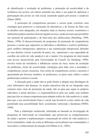 de identiﬁcação e resolução de problemas, a promoção da assertividade e da
resiliência nos jovens, em síntese tomando nas mãos o seu papel de optimizar a
participação dos jovens na vida social, mantendo opções pró-sociais e saudáveis
(Matos 2005).
        A promoção de competências pessoais e sociais pode constituir uma
estratégia para promover a construção de alternativas e de formas de lidar com
os desaﬁos mais adequadas, em situações onde os factores sociais, económicos e
ambientais podem constituir factores ligados ao risco, sendo um meio que possibilite
um aumento de participação e de bem-estar dos adolescentes (Hamburg, 1999;
Matos, 1998). O desenvolvimento de programas de promoção de competências
pessoais e sociais que capacitem os indivíduos a identiﬁcar e resolver problemas,
gerir conﬂitos interpessoais, optimizar a sua comunicação interpessoal, defender
os seus direitos, resistir à pressão de pares, etc., optimizam a sua capacidade de
escolher um estilo de vida saudável e de o manter. Um programa de intervenção
com jovens desenvolvido pela Universidade de Cornell (in Hamburg, 1999),
envolve treino de resistência a inﬂuências sociais de risco, treino de resolução
de problemas, treino de assertividade, estratégias para lidar com a ansiedade e
competências sociais essenciais. Este treino de competências sociais e pessoais é
apresentado por diversos modelos: os professores, os pares mais velhos e outros
proﬁssionais externos à escola.
        A educação para a saúde não se pode limitar a adoptar uma abordagem de
cariz informativo das doenças. As acções educativas têm de ser integradas num
contexto mais vasto de promoção da saúde, não só para que sejam os próprios
indivíduos a tomar decisões e a responsabilizar-se pela sua saúde, mas também
para que eles se sintam competentes para adoptar estilos de vida saudáveis e, ainda,
para que o seu envolvimento físico e social seja favorável a estes estilos de vida
permitindo uma acessibilidade fácil, socialmente valorizada e duradoura (WHO,
1999).
        Para a elaboração esclarecida, informada ou baseada na investigação de
programas de intervenção na comunidade, que promovam os comportamentos
de saúde e apoiem a implementação e manutenção de estilos de vida saudáveis a
nível comunitário, tendo em conta as diferenças socioculturais nas comunidades, é
necessário o conhecimento da situação real (Matos et al., 2003).

                                                                                189
 