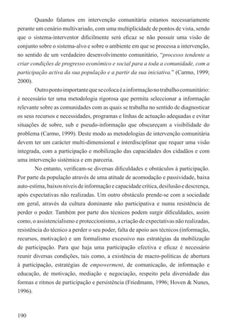 Quando falamos em intervenção comunitária estamos necessariamente
perante um cenário multivariado, com uma multiplicidade de pontos de vista, sendo
que o sistema-interventor diﬁcilmente será eﬁcaz se não possuir uma visão de
conjunto sobre o sistema-alvo e sobre o ambiente em que se processa a intervenção,
no sentido de um verdadeiro desenvolvimento comunitário, “processo tendente a
criar condições de progresso económico e social para a toda a comunidade, com a
participação activa da sua população e a partir da sua iniciativa.” (Carmo, 1999;
2000).
        Outro ponto importante que se coloca é a informação no trabalho comunitário:
é necessário ter uma metodologia rigorosa que permita seleccionar a informação
relevante sobre as comunidades com as quais se trabalha no sentido de diagnosticar
os seus recursos e necessidades, programas e linhas de actuação adequadas e evitar
situações de sobre, sub e pseudo-informação que obscureçam a visibilidade do
problema (Carmo, 1999). Deste modo as metodologias de intervenção comunitária
devem ter um carácter multi-dimensional e interdisciplinar que requer uma visão
integrada, com a participação e mobilização das capacidades dos cidadãos e com
uma intervenção sistémica e em parceria.
        No entanto, veriﬁcam-se diversas diﬁculdades e obstáculos à participação.
Por parte da população através de uma atitude de acomodação e passividade, baixa
auto-estima, baixos níveis de informação e capacidade crítica, desilusão e descrença,
após expectativas não realizadas. Um outro obstáculo prende-se com a sociedade
em geral, através da cultura dominante não participativa e numa resistência de
perder o poder. Também por parte dos técnicos podem surgir diﬁculdades, assim
como, o assistencialismo e proteccionismo, a criação de expectativas não realizadas,
resistência do técnico a perder o seu poder, falta de apoio aos técnicos (informação,
recursos, motivação) e um formalismo excessivo nas estratégias da mobilização
de participação. Para que haja uma participação efectiva e eﬁcaz é necessário
reunir diversas condições, tais como, a existência de macro-políticas de abertura
à participação, estratégias de empowerment, de comunicação, de informação e
educação, de motivação, mediação e negociação, respeito pela diversidade das
formas e ritmos de participação e persistência (Friedmann, 1996; Hoven & Nunes,
1996).



190
 
