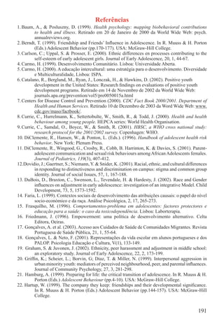 Referências
1. Baum, A., & Posluszny, D. (1999). Health psychology: mapping biobehavioral contributions
          to health and illness. Retirado em 20 de Janeiro de 2000 da World Wide Web: psych.
          annualreviews.org.
2. Berndt, T. (1999). Friendship and Friends’ Inﬂuence in Adolescence. In R. Muuss & H. Porton
          (Eds.) Adolescent Behavior (pp.170-177). USA: McGraw-Hill College.
3. Carlson, C.; Uppal, S. & Prosser, E. (2000). Ethnic differences en processes contributing to the
          self-esteem of early adolescent girls. Journal of Early Adolescence, 20, 1, 44-67.
4. Carmo, H. (1999). Desenvolvimento Comunitário. Lisboa: Universidade Aberta.
5. Carmo, H. (2000). A educação intercultural: uma estratégia para o desenvolvimento. Diversidade
          e Multiculturalidade, Lisboa: ISPA.
6. Catalano, R., Berglund, M., Ryan, J., Lonczak, H., & Hawkins, D. (2002). Positive youth
          development in the United States: Research ﬁndings on evaluations of positive youth
          development programs. Retirado em 14 de Novembro de 2002 da World Wide Web:
          journals.apa.org/prevention/vol5/pre0050015a.html
7. Centers for Disease Control and Prevention (2000). CDC Fact Book 2000/2001. Department of
          Health and Human Services. Retirado 10 de Dezembro de 2003 da Word Wide Web: www.
          cdc.gov/maso/factbook/.
8. Currie, C., Hurrelmann, K., Settertobulte, W., Smith, R., & Todd, J. (2000). Health and health
          behaviour among young people. HEPCA series: World Health Organisation.
9. Currie, C., Samdal, O., Boyce, W., & Smith, R. (2001). HBSC, a WHO cross national study:
          research protocol for the 2001/2002 survey. Copenhagen: WHO.
10. DiClemente, R., Hansen, W., & Ponton, L. (Eds.). (1996). Handbook of adolescent health risk
          behavior. New York: Plenum Press.
11. DiClemente, R., Wingood, G., Crosby, R., Cobb, B. Harrinton, K. & Davies, S. (2001). Parent-
          adolescent communication and sexual risk behaviours among African Adolescents females.
          Journal of Pediatrics, 139(3), 407-412.
12.Dovidio, J.; Gaertner, S.; Niemann, Y. & Snider, K. (2001). Racial, ethnic, and cultural differences
          in responding to distinctiveness and discrimination on campus: stigma and common group
          identity. Journal of social Issues, 57, 1, 167-188.
13. DuBois, D., Braxton, C., Swenson, L., Tevendale, H. & Hardesty, J. (2002). Race and Gender
          inﬂuences on adjustment in early adolescence: investigation of an integrative Model. Child
          Development, 73, 5, 1573-1592.
14. Faria, L. (1999). Contextos sociais de desenvolvimento das atribuições causais: o papel do nível
          socio-económico e da raça. Análise Psicológica, 2, 17, 265-273.
15. Frasquilho, M. (1996). Comportamentos-problema em adolescentes: factores protectores e
          educação para a saúde: o caso da toxicodependência. Lisboa: Laborterapia.
16. Friedmann, J. (1996). Empowerment: uma política de desenvolvimento alternativo. Celta
          Editora, Oeiras.
17. Gonçalves, A. et al. (2003). Acesso aos Cuidados de Saúde de Comunidades Migrantes. Revista
          Portuguesa de Saúde Pública, 21, 1, 55-64.
18. Gonçalves, L. & Neto, F. (2001). Representações da vida escolar em alunos portugueses e dos
          PALOP. Psicologia Educação e Cultura, V(1), 133-149.
19. Graham, S. & Juvonen, J. (2002). Ethnicity, peer harassment and adjustment in middle school:
          an exploratory study. Journal of Early Adolescence, 22, 2, 173-199.
20. Grifﬁn, K.; Scheier, L.; Borvin, G; Diaz, T. & Miller, N. (1999). Interpersonal aggression in
          urban minority youth: mediators of perceived neighbourhood, peer, and parental inﬂuences.
          Journal of Community Psychology, 27, 3, 281-298.
21. Hamburg, A. (1999). Preparing for life: the critical transition of adolescence. In R. Muuss & H.
          Porton (Eds.) Adolescent Behaviour (pp.4-10). USA: McGraw-Hill College.
22. Hartup, W. (1999). The company they keep: friendships and their developmental signiﬁcance.
          In R. Muuss & H. Porton (Eds.) Adolescent Behavior (pp.144-157). USA: McGraw-Hill
          College.


                                                                                                  191
 