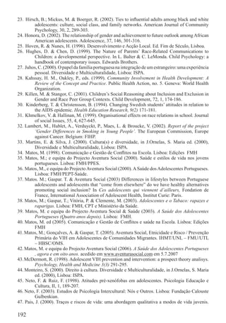 23. Hirsch, B.; Mickus, M. & Boerger, R. (2002). Ties to inﬂuential adults among black and white
         adolescents: culture, social class, and family networks. American Journal of Community
         Psychology, 30, 2, 289-303.
24. Honora, D. (2002). The relationship of gender and achievement to future outlook among African
         American adolescents. Adolescence, 37, 146, 301-316.
25. Hoven, R. & Nunes, H. (1996). Desenvolvimento e Acção Local. Ed. Fim de Século, Lisboa.
26. Hughes, D. & Chen, D. (1999). The Nature of Parents’ Race-Related Communications to
         Children: a developmental perspective. In L. Balter & C. LeMonda. Child Psychology: a
         handbook of contemporary issues. Edwards Brothers.
27. Juhos, C. (2000). O papel da família portuguesa na integração de um estrangeiro: uma experiência
         pessoal. Diversidade e Multiculturalidade, Lisboa: ISPA.
28. Kahssay, H. M., Oakley, P., eds. (1999). Community Involvement in Health Development: A
         Review of the Concept and Practice. Public Health Action, no. 5. Geneva: World Health
         Organization.
29. Killen, M. & Stangor, C. (2001). Children’s Social Reasoning about Inclusion and Exclusion in
         Gender and Race Peer Group Contexts. Child Development, 72, 1, 174-186.
30. Kinderberg, T. & Christensson, B. (1994). Changing Swedish students’ attitudes in relation to
         the AIDS epidemic. Health Education Research, 9(2) 171-181.
31. Khmelkov, V. & Hallinan, M. (1999). Organisational effects on race relations in school. Journal
         of social Issues, 55, 4, 627-645.
32. Lambert, M., Hublet, A., Verduyckt, P., Maes, L. & Broucke, V. (2002). Report of the project
         ‘Gender Differences in Smoking in Young People’. The European Commission, Europe
         against Cancer. Belgium: FIHP.
33. Martins, E. & Silva, J. (2000). Cultura(s) e diversidade, in J.Ornelas, S. Maria ed. (2000),
         Diversidade e Multiculturalidade, Lisboa: ISPA.
34. Matos, M. (1998). Comunicação e Gestão de Conﬂitos na Escola. Lisboa: Edições FMH
35. Matos, M.; e equipa do Projecto Aventura Social (2000). Saúde e estilos de vida nos jovens
         portugueses. Lisboa: FMH/PPES.
36. Matos, M., e equipa do Projecto Aventura Social (2000). A Saúde dos Adolescentes Portugueses.
         Lisboa: FMH/PEPT-Saúde.
37. Matos. M.; Gaspar. T. & Aventura Social (2003) Differences in lifestyles between Portuguese
         adolescents and adolescents that “come from elsewhere” do we have healthy alternatives
         promoting social inclusion? In Ces adolescents qui viennent d’ailleurs, Fondation de
         France, International Association of Adolescent Health, Institut Curie: Paris.
38. Matos, M.; Gaspar, T.; Vitória, P. & Clemente, M. (2003). Adolescentes e o Tabaco: rapazes e
         raparigas. Lisboa: FMH, CPT e Ministério da Saúde.
39. Matos, M. e equipa do Projecto Aventura Social & Saúde (2003). A Saúde dos Adolescentes
         Portugueses (Quatro anos depois). Lisboa: FMH.
40. Matos, M. ed (2005). Comunicação e Gestão de Conﬂitos e saúde na Escola. Lisboa: Edições
         FMH
41. Matos, M.; Gonçalves, A. & Gaspar, T. (2005). Aventura Social, Etnicidade e Risco / Prevenção
         Primária do VIH em Adolescentes de Comunidades Migrantes. IHMT/UNL – FMU/UTL
         – HBSC/OMS.
42. Matos, M. e equipa do Projecto Aventura Social (2006). A Saúde dos Adolescentes Portugueses
         , agora e em oito anos. acedido em www.aventurasocial.com em 5.7.2007
43. McDermott, R. (1998). Adolescent VIH prevention and intervention: a prospect theory analisys.
         Psychology, Health and Medicine 3(3) 291-295.
44. Monteiro, S. (2000). Direito à cultura. Diversidade e Multiculturalidade, in J.Ornelas, S. Maria
         ed. (2000), Lisboa: ISPA.
45. Neto, F. & Ruiz, F. (1998). Atitudes pré-xenófobas em adolescentes. Psicologia Educação e
         Cultura, II, 1, 189-207.
46. Neto, F. (2003). Estudos de Psicologia Intercultural: Nós e Outros. Lisboa: Fundação Calouste
         Gulbenkian.
47. Pais, J. (2000). Traços e riscos de vida: uma abordagem qualitativa a modos de vida juvenis.

192
 