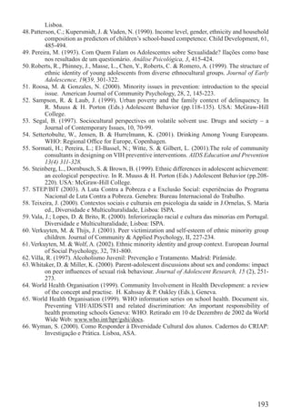 Lisboa.
48. Patterson, C.; Kupersmidt, J. & Vaden, N. (1990). Income level, gender, ethnicity and household
          composition as predictors of children’s school-based competence. Child Development, 61,
          485-494.
49. Pereira, M. (1993). Com Quem Falam os Adolescentes sobre Sexualidade? Ilações como base
          nos resultados de um questionário. Análise Psicológica, 3, 415-424.
50. Roberts, R., Phinney, J., Masse, L., Chen, Y., Roberts, C. & Romero, A. (1999). The structure of
          ethnic identity of young adolescents from diverse ethnocultural groups. Journal of Early
          Adolescence, 19(39, 301-322.
51. Roosa, M. & Gonzales, N. (2000). Minority issues in prevention: introduction to the special
          issue. American Journal of Community Psychology, 28, 2, 145-223.
52. Sampson, R. & Laub, J. (1999). Urban poverty and the family context of delinquency. In
          R. Muuss & H. Porton (Eds.) Adolescent Behavior (pp.118-135). USA: McGraw-Hill
          College.
53. Segal, B. (1997). Sociocultural perspectives on volatile solvent use. Drugs and society – a
          Journal of Contemporary Issues, 10, 70-99.
54. Settertobulte, W., Jensen, B. & Hurrelmann, K. (2001). Drinking Among Young Europeans.
          WHO: Regional Ofﬁce for Europe, Copenhagen.
55. Sormati, H.; Pereira, L.; El-Bassel, N.; Witte, S. & Gilbert, L. (2001).The role of community
          consultants in designing on VIH preventive interventions. AIDS Education and Prevention
          13(4) 311-328.
56. Steinberg, L., Dornbusch, S. & Brown, B. (1999). Ethnic differences in adolescent achievement:
          an ecological perspective. In R. Muuss & H. Porton (Eds.) Adolescent Behavior (pp.208-
          220). USA: McGraw-Hill College.
57. STEP/BIT (2003). A Luta Contra a Pobreza e a Exclusão Social: experiências do Programa
          Nacional de Luta Contra a Pobreza. Genebra: Bureau Internacional do Trabalho.
58. Teixeira, J. (2000). Contextos sociais e culturais em psicologia da saúde in J.Ornelas, S. Maria
          ed., Diversidade e Multiculturalidade, Lisboa: ISPA.
59. Vala, J.; Lopes, D. & Brito, R. (2000). Inferiorização racial e cultura das minorias em Portugal.
          Diversidade e Multiculturalidade, Lisboa: ISPA.
60. Verkuyten, M. & Thijs, J. (2001). Peer victimization and self-esteem of ethnic minority group
          children. Journal of Community & Applied Psychology, II, 227-234.
61. Verkuyten, M. & Wolf, A. (2002). Ethnic minority identity and group context. European Journal
          of Social Psychology, 32, 781-800.
62. Villa, R. (1997). Alcoholismo Juvenil: Prevenção e Tratamento. Madrid: Pirâmide.
63. Whitaker, D. & Miller, K. (2000). Parent-adolescent discussions about sex and condoms: impact
          on peer inﬂuences of sexual risk behaviour. Journal of Adolescent Research, 15 (2), 251-
          273.
64. World Health Organisation (1999). Community Involvement in Health Development: a review
          of the concept and practise. H. Kahssay & P. Oakley (Eds.), Geneva.
65. World Health Organisation (1999). WHO information series on school health. Document six.
          Preventing VIH/AIDS/STI and related discrimination: An important responsibility of
          health promoting schools Geneva: WHO. Retirado em 10 de Dezembro de 2002 da World
          Wide Web: www.who.int/hpr/gshi/docs.
66. Wyman, S. (2000). Como Responder à Diversidade Cultural dos alunos. Cadernos do CRIAP:
          Investigação e Prática. Lisboa, ASA.




                                                                                                193
 