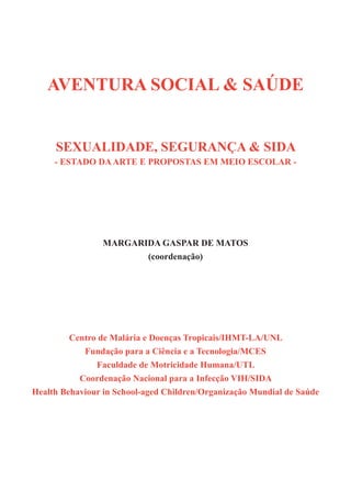 AVENTURA SOCIAL & SAÚDE


     SEXUALIDADE, SEGURANÇA & SIDA
     - ESTADO DA ARTE E PROPOSTAS EM MEIO ESCOLAR -




                 MARGARIDA GASPAR DE MATOS
                        (coordenação)




         Centro de Malária e Doenças Tropicais/IHMT-LA/UNL
            Fundação para a Ciência e a Tecnologia/MCES
               Faculdade de Motricidade Humana/UTL
           Coordenação Nacional para a Infecção VIH/SIDA
Health Behaviour in School-aged Children/Organização Mundial de Saúde




                                                                        1
 