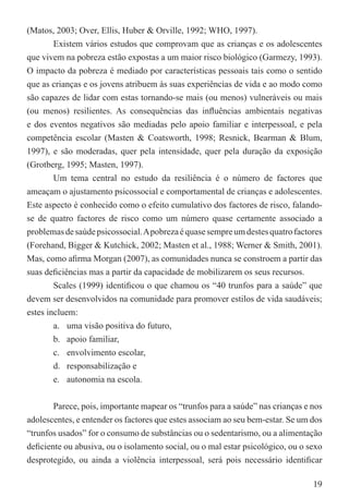 (Matos, 2003; Over, Ellis, Huber & Orville, 1992; WHO, 1997).
       Existem vários estudos que comprovam que as crianças e os adolescentes
que vivem na pobreza estão expostas a um maior risco biológico (Garmezy, 1993).
O impacto da pobreza é mediado por características pessoais tais como o sentido
que as crianças e os jovens atribuem às suas experiências de vida e ao modo como
são capazes de lidar com estas tornando-se mais (ou menos) vulneráveis ou mais
(ou menos) resilientes. As consequências das inﬂuências ambientais negativas
e dos eventos negativos são mediadas pelo apoio familiar e interpessoal, e pela
competência escolar (Masten & Coatsworth, 1998; Resnick, Bearman & Blum,
1997), e são moderadas, quer pela intensidade, quer pela duração da exposição
(Grotberg, 1995; Masten, 1997).
        Um tema central no estudo da resiliência é o número de factores que
ameaçam o ajustamento psicossocial e comportamental de crianças e adolescentes.
Este aspecto é conhecido como o efeito cumulativo dos factores de risco, falando-
se de quatro factores de risco como um número quase certamente associado a
problemas de saúde psicossocial. A pobreza é quase sempre um destes quatro factores
(Forehand, Bigger & Kutchick, 2002; Masten et al., 1988; Werner & Smith, 2001).
Mas, como aﬁrma Morgan (2007), as comunidades nunca se constroem a partir das
suas deﬁciências mas a partir da capacidade de mobilizarem os seus recursos.
        Scales (1999) identiﬁcou o que chamou os “40 trunfos para a saúde” que
devem ser desenvolvidos na comunidade para promover estilos de vida saudáveis;
estes incluem:
        a. uma visão positiva do futuro,
        b. apoio familiar,
        c. envolvimento escolar,
        d. responsabilização e
        e. autonomia na escola.


       Parece, pois, importante mapear os “trunfos para a saúde” nas crianças e nos
adolescentes, e entender os factores que estes associam ao seu bem-estar. Se um dos
“trunfos usados” for o consumo de substâncias ou o sedentarismo, ou a alimentação
deﬁciente ou abusiva, ou o isolamento social, ou o mal estar psicológico, ou o sexo
desprotegido, ou ainda a violência interpessoal, será pois necessário identiﬁcar

                                                                                19
 
