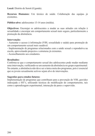 Local: Distrito de Soroti (Uganda).

Recursos Humanos: Um técnico de saúde. Colaboração das equipas já
existentes.

Público-alvo: adolescentes 13-14 anos (média).

Objectivos: Encorajar os adolescentes a mudar as suas atitudes em relação à
sexualidade e encorajar um comportamento sexual mais seguro, particularmente a
promoção da abstinência.

Intervenção:
- Aumentar o acesso à informação (VIH, sexualidade e saúde) para promoção de
um comportamento sexual mais saudável.
- Implementação de programas relacionados com a saúde sexual e reprodutiva na
escola, aproveitando projectos e estruturas já existentes.
- Aconselhamento aos estudantes.

Resultados:
Conﬁrma-se que o comportamento sexual dos adolescentes pode mudar mediante
uma intervenção, veriﬁcando-se um aumento da abstinência no grupo experimental.
No entanto, a abstinência não deve ser a única meta dos programas, pois é essencial
que os jovens sexualmente activos sejam alvo de intervenções.

Sugestões para estudos futuros:
Implementação de programas que contribuam para a prevenção do VIH, gravidez
indesejada e IST’s, utilizando técnicas de modiﬁcação do comportamento, tais
como a aprendizagem experimental, interacção de pares e supervisão.




200
 