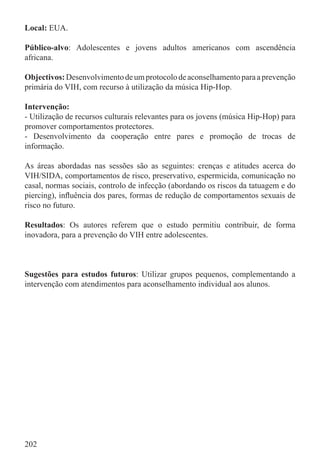 Local: EUA.

Público-alvo: Adolescentes e jovens adultos americanos com ascendência
africana.

Objectivos: Desenvolvimento de um protocolo de aconselhamento para a prevenção
primária do VIH, com recurso à utilização da música Hip-Hop.

Intervenção:
- Utilização de recursos culturais relevantes para os jovens (música Hip-Hop) para
promover comportamentos protectores.
- Desenvolvimento da cooperação entre pares e promoção de trocas de
informação.

As áreas abordadas nas sessões são as seguintes: crenças e atitudes acerca do
VIH/SIDA, comportamentos de risco, preservativo, espermicida, comunicação no
casal, normas sociais, controlo de infecção (abordando os riscos da tatuagem e do
piercing), inﬂuência dos pares, formas de redução de comportamentos sexuais de
risco no futuro.

Resultados: Os autores referem que o estudo permitiu contribuir, de forma
inovadora, para a prevenção do VIH entre adolescentes.



Sugestões para estudos futuros: Utilizar grupos pequenos, complementando a
intervenção com atendimentos para aconselhamento individual aos alunos.




202
 