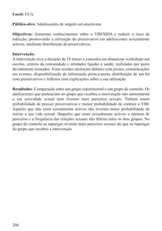Local: EUA.

Público-alvo: Adolescentes de origem sul-americana.

Objectivos: Aumentar conhecimentos sobre o VIH/SIDA e reduzir o risco de
infecção, promovendo a utilização do preservativo em adolescentes sexualmente
activos, mediante distribuição de preservativos.

Intervenção:
A intervenção teve a duração de 18 meses e consistiu em dinamizar workshops em
escolas, centros da comunidade e entidades ligadas à saúde, realizados por pares
devidamente treinados. Estas sessões incluíram debates com jovens, comunicações
em eventos, disponibilização da informação porta-a-porta, distribuição de um kit
com preservativos e folhetos com explicações sobre a sua utilização.

Resultados: Comparação entre um grupo experimental e um grupo de controlo. Os
adolescentes que pertenciam ao grupo que recebeu a intervenção não aumentaram
a sua actividade sexual nem tiveram mais parceiros sexuais. Tinham maior
probabilidade de possuir preservativos e menor probabilidade de contrair o VIH.
Aqueles que não eram sexualmente activos não tiveram maior probabilidade de
iniciar a sua vida sexual. Daqueles que eram sexualmente activos o número de
parceiros e a frequência das relações sexuais não diferiu entre os dois grupos. No
grupo de controlo as raparigas tiveram mais parceiros sexuais do que as raparigas
do grupo que recebeu a intervenção.




204
 