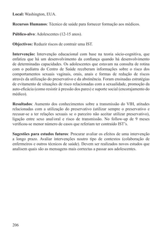 Local: Washington, EUA.

Recursos Humanos: Técnico de saúde para fornecer formação aos médicos.

Público-alvo: Adolescentes (12-15 anos).

Objectivos: Reduzir riscos de contrair uma IST.

Intervenção: Intervenção educacional com base na teoria sócio-cognitiva, que
enfatiza que há um desenvolvimento da conﬁança quando há desenvolvimento
de determinadas capacidades. Os adolescentes que estavam na consulta de rotina
com o pediatra do Centro de Saúde receberam informações sobre o risco dos
comportamentos sexuais vaginais, orais, anais e formas de redução de riscos
através da utilização do preservativo e da abstinência. Foram ensinadas estratégias
de evitamento de situações de risco relacionadas com a sexualidade, promoção da
auto-eﬁcácia (como resistir à pressão dos pares) e suporte social (encorajamento do
médico).

Resultados: Aumento dos conhecimentos sobre a transmissão do VIH, atitudes
relacionadas com a utilização do preservativo (utilizar sempre o preservativo e
recusar-se a ter relações sexuais se o parceiro não aceitar utilizar preservativo),
ligação entre sexo anal/oral e risco de transmissão. No follow-up de 9 meses
veriﬁcou-se menor número de casos que referiam ter contraído IST’s.

Sugestões para estudos futuros: Procurar avaliar os efeitos de uma intervenção
a longo prazo. Avaliar intervenções noutro tipo de contextos (colaboração de
enfermeiros e outros técnicos de saúde). Devem ser realizados novos estudos que
analisem quais são as mensagens mais correctas a passar aos adolescentes.




206
 