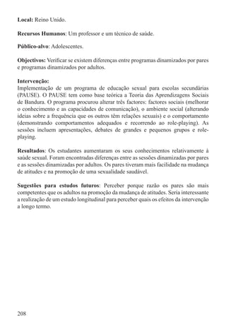 Local: Reino Unido.

Recursos Humanos: Um professor e um técnico de saúde.

Público-alvo: Adolescentes.

Objectivos: Veriﬁcar se existem diferenças entre programas dinamizados por pares
e programas dinamizados por adultos.

Intervenção:
Implementação de um programa de educação sexual para escolas secundárias
(PAUSE). O PAUSE tem como base teórica a Teoria das Aprendizagens Sociais
de Bandura. O programa procurou alterar três factores: factores sociais (melhorar
o conhecimento e as capacidades de comunicação), o ambiente social (alterando
ideias sobre a frequência que os outros têm relações sexuais) e o comportamento
(demonstrando comportamentos adequados e recorrendo ao role-playing). As
sessões incluem apresentações, debates de grandes e pequenos grupos e role-
playing.

Resultados: Os estudantes aumentaram os seus conhecimentos relativamente à
saúde sexual. Foram encontradas diferenças entre as sessões dinamizadas por pares
e as sessões dinamizadas por adultos. Os pares tiveram mais facilidade na mudança
de atitudes e na promoção de uma sexualidade saudável.

Sugestões para estudos futuros: Perceber porque razão os pares são mais
competentes que os adultos na promoção da mudança de atitudes. Seria interessante
a realização de um estudo longitudinal para perceber quais os efeitos da intervenção
a longo termo.




208
 