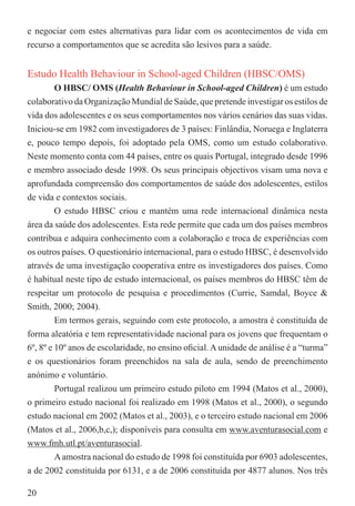e negociar com estes alternativas para lidar com os acontecimentos de vida em
recurso a comportamentos que se acredita são lesivos para a saúde.


Estudo Health Behaviour in School-aged Children (HBSC/OMS)
         O HBSC/ OMS (Health Behaviour in School-aged Children) é um estudo
colaborativo da Organização Mundial de Saúde, que pretende investigar os estilos de
vida dos adolescentes e os seus comportamentos nos vários cenários das suas vidas.
Iniciou-se em 1982 com investigadores de 3 países: Finlândia, Noruega e Inglaterra
e, pouco tempo depois, foi adoptado pela OMS, como um estudo colaborativo.
Neste momento conta com 44 países, entre os quais Portugal, integrado desde 1996
e membro associado desde 1998. Os seus principais objectivos visam uma nova e
aprofundada compreensão dos comportamentos de saúde dos adolescentes, estilos
de vida e contextos sociais.
         O estudo HBSC criou e mantém uma rede internacional dinâmica nesta
área da saúde dos adolescentes. Esta rede permite que cada um dos países membros
contribua e adquira conhecimento com a colaboração e troca de experiências com
os outros países. O questionário internacional, para o estudo HBSC, é desenvolvido
através de uma investigação cooperativa entre os investigadores dos países. Como
é habitual neste tipo de estudo internacional, os países membros do HBSC têm de
respeitar um protocolo de pesquisa e procedimentos (Currie, Samdal, Boyce &
Smith, 2000; 2004).
         Em termos gerais, seguindo com este protocolo, a amostra é constituída de
forma aleatória e tem representatividade nacional para os jovens que frequentam o
6º, 8º e 10º anos de escolaridade, no ensino oﬁcial. A unidade de análise é a “turma”
e os questionários foram preenchidos na sala de aula, sendo de preenchimento
anónimo e voluntário.
         Portugal realizou um primeiro estudo piloto em 1994 (Matos et al., 2000),
o primeiro estudo nacional foi realizado em 1998 (Matos et al., 2000), o segundo
estudo nacional em 2002 (Matos et al., 2003), e o terceiro estudo nacional em 2006
(Matos et al., 2006,b,c,); disponíveis para consulta em www.aventurasocial.com e
www.fmh.utl.pt/aventurasocial.
         A amostra nacional do estudo de 1998 foi constituída por 6903 adolescentes,
a de 2002 constituída por 6131, e a de 2006 constituída por 4877 alunos. Nos três

20
 
