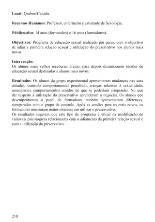 Local: Quebec/Canadá.

Recursos Humanos: Professor, enfermeiro e estudante de Sexologia.

Público-alvo: 14 anos (formandos) e 16 anos (formadores).

Objectivos: Programa de educação sexual realizado por pares, com o objectivo
de adiar a primeira relação sexual e utilização do preservativo nos alunos mais
novos.

Intervenção:
Os alunos mais velhos receberam treino, para depois dinamizarem sessões de
educação sexual destinadas a alunos mais novos.

Resultados: Os alunos do grupo experimental apresentaram mudanças nas suas
atitudes, controlo comportamental percebido, crenças relativas à sexualidade,
anteciparam comportamentos errados de que se poderiam arrepender. No que
diz respeito à utilização do preservativo aprenderam a negociar. Os alunos que
desempenharam o papel de formadores também apresentaram diferenças,
comparados com o grupo de controlo. Após as sessões para os mais novos, os
formadores mostraram maior interesse em utilizar o preservativo.
Os resultados sugerem que este tipo de programa é eﬁcaz na modiﬁcação de
variáveis psicológicas relacionadas com o adiamento da primeira relação sexual e
com a utilização do preservativo.




210
 