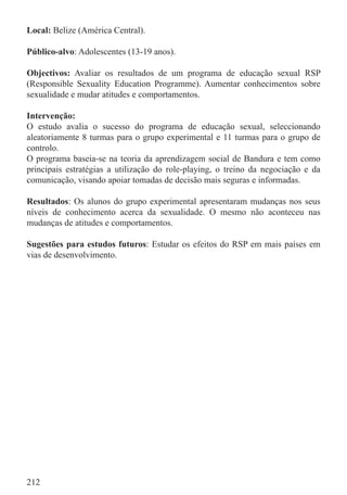 Local: Belize (América Central).

Público-alvo: Adolescentes (13-19 anos).

Objectivos: Avaliar os resultados de um programa de educação sexual RSP
(Responsible Sexuality Education Programme). Aumentar conhecimentos sobre
sexualidade e mudar atitudes e comportamentos.

Intervenção:
O estudo avalia o sucesso do programa de educação sexual, seleccionando
aleatoriamente 8 turmas para o grupo experimental e 11 turmas para o grupo de
controlo.
O programa baseia-se na teoria da aprendizagem social de Bandura e tem como
principais estratégias a utilização do role-playing, o treino da negociação e da
comunicação, visando apoiar tomadas de decisão mais seguras e informadas.

Resultados: Os alunos do grupo experimental apresentaram mudanças nos seus
níveis de conhecimento acerca da sexualidade. O mesmo não aconteceu nas
mudanças de atitudes e comportamentos.

Sugestões para estudos futuros: Estudar os efeitos do RSP em mais países em
vias de desenvolvimento.




212
 