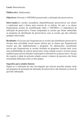 Local: Massachusetts.

Público-alvo: Adolescentes.

Objectivos: Prevenir o VIH/SIDA promovendo a utilização dos preservativos.

Intervenção:As escolas secundárias disponibilizaram preservativos aos alunos
e explicaram qual a forma mais correcta de os utilizar. Os pais e os alunos
frequentaram sessões de sensibilização sobre o VIH/SIDA e a importância da
utilização do preservativo. Foram comparadas as escolas que foram submetidas
ao programa de distribuição de preservativos com as escolas que não sofreram
qualquer intervenção.

Resultados: Os jovens que frequentavam as escolas que distribuíam preservativos
tiveram uma actividade sexual menos intensa que os alunos que frequentavam
escolas que não implementaram o programa. Os adolescentes sexualmente
activos que frequentavam as escolas incluídas no programa tiveram duas vezes
mais probabilidade de utilizar preservativo numa relação sexual e tiveram menos
tendência para utilizar métodos contraceptivos alternativos ao preservativo. No que
diz respeito à idade da primeira relação sexual e número de parceiros não foram
encontradas diferenças entre os dois grupos.

Sugestões para estudos futuros:
Sugere-se a realização de uma investigação que procure perceber porque razão
um programa de promoção da utilização do preservativo não diminuiu as taxas de
gravidez indesejada.




214
 