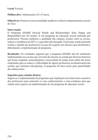 Local: Escócia.

Público-alvo: Adolescentes (13-15 anos).

Objectivos: Promover uma sexualidade saudável e reduzir comportamentos sexuais
de risco.

Intervenção:
O Programa SHARE (Sexual Health and Relationships: Safe, Happy and
Responsible) tem 20 sessões. É um programa de educação sexual realizado por
professores. Procura melhorar a qualidade das relações sexuais entre os jovens,
reduzir a incidência de IST’s e a gravidez não desejada. O presente estudo pretende
avaliar a opinião dos professores no que diz respeito aos factores que facilitaram e
diﬁcultaram a implementação do programa.

Resultados: Os resultados sugerem que o programa SHARE não foi totalmente
implementado nas escolas que serviram de amostra ao estudo por diversas barreiras
que foram surgindo, nomeadamente a necessidade de tempo extra (além das horas
estipuladas para as aulas) e a diﬁculdade de alguns professores na dinamização das
sessões que incluíam role-playing. O programa foi bem aceite pela generalidade
dos adolescentes.

Sugestões para estudos futuros:
Sugere-se a implementação de programas que impliquem um treino mais exaustivo
dos professores para aumentar os seus conhecimentos e auto-conﬁança para que
sintam mais seguros na implementação de um programa de educação sexual.




216
 