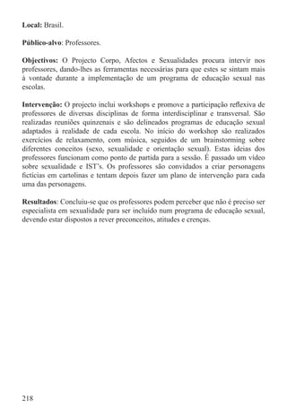 Local: Brasil.

Público-alvo: Professores.

Objectivos: O Projecto Corpo, Afectos e Sexualidades procura intervir nos
professores, dando-lhes as ferramentas necessárias para que estes se sintam mais
à vontade durante a implementação de um programa de educação sexual nas
escolas.

Intervenção: O projecto inclui workshops e promove a participação reﬂexiva de
professores de diversas disciplinas de forma interdisciplinar e transversal. São
realizadas reuniões quinzenais e são delineados programas de educação sexual
adaptados à realidade de cada escola. No início do workshop são realizados
exercícios de relaxamento, com música, seguidos de um brainstorming sobre
diferentes conceitos (sexo, sexualidade e orientação sexual). Estas ideias dos
professores funcionam como ponto de partida para a sessão. É passado um vídeo
sobre sexualidade e IST’s. Os professores são convidados a criar personagens
ﬁctícias em cartolinas e tentam depois fazer um plano de intervenção para cada
uma das personagens.

Resultados: Concluiu-se que os professores podem perceber que não é preciso ser
especialista em sexualidade para ser incluído num programa de educação sexual,
devendo estar dispostos a rever preconceitos, atitudes e crenças.




218
 