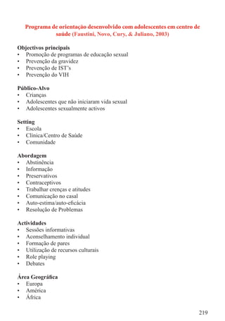 Programa de orientação desenvolvido com adolescentes em centro de
             saúde (Faustini, Novo, Cury, & Juliano, 2003)

Objectivos principais
• Promoção de programas de educação sexual
• Prevenção da gravidez
• Prevenção de IST’s
• Prevenção do VIH

Público-Alvo
• Crianças
• Adolescentes que não iniciaram vida sexual
• Adolescentes sexualmente activos

Setting
• Escola
• Clínica/Centro de Saúde
• Comunidade

Abordagem
• Abstinência
• Informação
• Preservativos
• Contraceptivos
• Trabalhar crenças e atitudes
• Comunicação no casal
• Auto-estima/auto-eﬁcácia
• Resolução de Problemas

Actividades
• Sessões informativas
• Aconselhamento individual
• Formação de pares
• Utilização de recursos culturais
• Role playing
• Debates

Área Geográﬁca
• Europa
• América
• África

                                                                   219
 