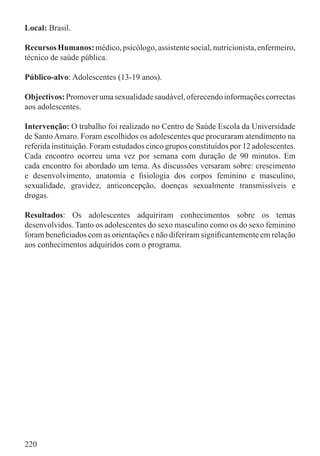 Local: Brasil.

Recursos Humanos: médico, psicólogo, assistente social, nutricionista, enfermeiro,
técnico de saúde pública.

Público-alvo: Adolescentes (13-19 anos).

Objectivos: Promover uma sexualidade saudável, oferecendo informações correctas
aos adolescentes.

Intervenção: O trabalho foi realizado no Centro de Saúde Escola da Universidade
de Santo Amaro. Foram escolhidos os adolescentes que procuraram atendimento na
referida instituição. Foram estudados cinco grupos constituídos por 12 adolescentes.
Cada encontro ocorreu uma vez por semana com duração de 90 minutos. Em
cada encontro foi abordado um tema. As discussões versaram sobre: crescimento
e desenvolvimento, anatomia e ﬁsiologia dos corpos feminino e masculino,
sexualidade, gravidez, anticoncepção, doenças sexualmente transmissíveis e
drogas.

Resultados: Os adolescentes adquiriram conhecimentos sobre os temas
desenvolvidos. Tanto os adolescentes do sexo masculino como os do sexo feminino
foram beneﬁciados com as orientações e não diferiram signiﬁcantemente em relação
aos conhecimentos adquiridos com o programa.




220
 