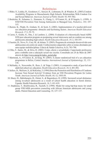 Referências
1. Blake, S., Ledsky, R., Goodenow, C., Sawyer, R., Lohrmann, D., & Windsor, R., (2003).Condom
          Availability Programs in Massachusetts High Schools: Relationships With Condom Use
          and Sexual Behavior. American Journal of Public Health. 93, 955–962.
2. Boekeloo, B., Schamus, L., Simmens, S., Cheng, L., O’Connor, K., & D’Angelo, L. (1999). A
          STD/VIH Prevention Trial Among Adolescents in Managed Care, Pediatrics, 103; 107-
          115.
3. Buston, K., Wight, D., Graham, H., & Scott, S. (2002). Implementation of a teacher-delivered
          sex education programme: obstacles and facilitating factors. American Health Education
          Research, 17,1, 59–72.
4. Caron, F., Godin, G., Otis, J. & Lambert, L. (2004). Evaluation of a theoretically based AIDS/
          STD peer education program on postponing sexual intercourse and on condom use among
          adolescents attending high school. Health Education Research, 19, 2, 185-197.
5. Faustini, D., Novo, N., Cury, M., & Juliano, Y. (2003). Programa de orientação desenvolvido com
          adolescentes em centro de saúde: Conhecimentos adquiridos sobre os temas abordados por
          uma equipe multidisciplinar. Ciência & Saúde Colectiva, 8 (3), 783-790.
6. Filho, F., Santis, M., & Silva, R. (2002). Corpo, afecto e sexualidades: Capacitando professores
          para o trabalho com a educação sexual nas escolas. Consultado em 24 de Maio de 2007
          através de http://www.unesp.br/index_portal.php
7. Martiniuk, A., O’Connor, K., & King, W. (2003). A cluster randomized trial of a sex education
          programme in Belize, Central America. International Journal of Epidemiology, 32, 131–
          136.
8. Mellanby, A., Newcombe, R., Rees, J., & Tripp, J. (2001). A comparative study of peer-led and
          adult-led school sex education. Health Education Research, 16, 4, 481-492.
9. Sellers, D., McGraw, S., & McKinlay, J. (1994).Does the Promotion and Distribution of Condoms
          Increase Teen Sexual Activity? Evidence from an VIH Prevention Program for Latino
          Youth. American Journal of Public Health, 84, 12, 1955-59.
10. Shuey, D., Babishangire, B., Omiat, S., & Bagarukayo, H. (1999). Increased sexual abstinence
          among in-school adolescents as a result of school health education in Soroti district,
          Uganda. Health Education Research, 14, 3, 411-419.
11. Stephensa, T., Braithwaitea, R., Taylorb, S. (1998). Model for using hip-hop music for small
          group VIH/AIDS prevention counseling with African American adolescents and young
          adults. Patient Education and Counseling. 35, 127–137.




                                                                                              221
 