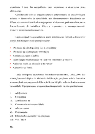 sexualidade é uma das competências mais importantes a desenvolver pelos
adolescentes.
         Considerando todos os aspectos referidos anteriormente, só uma abordagem
holística e democrática da sexualidade, mas simultaneamente direccionada aos
défices previamente identificados no grupo dos adolescentes, pode contribuir para o
desenvolvimento de indivíduos felizes e responsáveis e, consequentemente,
promover comportamentos saudáveis.


         Nesta perspectiva apresentam-se como competências (gerais) a desenvolver
através da Educação Sexual em meio escolar:


•      Promoção de atitude positiva face à sexualidade
•      Promoção de saúde sexual e reprodutiva
•      Comunicação com os outros
•      Identificação de dificuldades em lidar com sentimentos e emoções
•      Gestão do stress, da ansiedade e das “crises”
•      Construção do futuro


         Tendo como ponto de partida os resultados do estudo HBSC (2002, 2006) e as
orientações metodológicas do Ministério da Educação, propõe-se, a título ilustrativo,
um exemplo de um programa de Educação Sexual dirigido a alunos de oitavo ano de
escolaridade. O programa que se apresenta está organizado em oito grandes temas:


I.       Adolescência
II.      Sexualidade
III.     Afirmação de Si
IV.      Comunicação sobre sexualidade
V.       Afectos e Amor
VI.      Contracepção
VII. Infecções Sexualmente Transmissíveis
VIII. VIH / SIDA


224
 