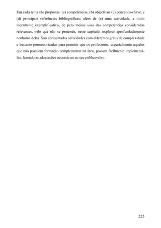 Em cada tema são propostas: (a) competências, (b) objectivos (c) conceitos-chave, e
(d) principais referências bibliográficas; além de (e) uma actividade, a título
meramente exemplificativo, de pelo menos uma das competências consideradas
relevantes, pelo que não se pretende, neste capítulo, explorar aprofundadamente
nenhuma delas. São apresentadas actividades com diferentes graus de complexidade
e bastante pormenorizadas para permitir que os professores, especialmente aqueles
que não possuem formação complementar na área, possam facilmente implementá-
las, fazendo as adaptações necessárias ao seu público-alvo.




                                                                              225
 
