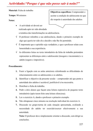 Actividade:“Porque é que não posso sair à noite?”
Material: Ficha de trabalho
                                                  Objectivos específicos: Compreender e
Tempo: 90 minutos                                 aceitar a condição de adolescente no que

Notas:                                            diz respeito à autoridade dos adultos

         •   A actividade só deverá ser
             realizada após ter sido abordada
             a temática das transformações na adolescência.
         √   O professor relembra a sua adolescência, dando o primeiro exemplo de
             algo que queria ter sido ele a decidir e não lhe foi permitido.
         √ É importante que o episódio seja verdadeiro, e que o professor relate com
             honestidade a sua experiência.
         √ As diferentes letras no texto introdutório da ficha de trabalho pretendem
             representar as diferenças entre o adolescente (inseguro e inconstante) e o
             adulto (seguro e impositivo).

Procedimento:

         1. Fazer a ligação com as aulas anteriores relembrando as dificuldades de
             relacionamento entre os adolescentes e os adultos.
         2. Identificar o objectivo da presente sessão – compreender até que ponto a
             autoridade dos adultos é aceitável, justificável e/ou necessária.
         3. Distribuir a ficha de trabalho.
         4. Pedir a dois alunos que façam uma leitura expressiva do pequeno texto
             introdutório (após terem feito uma leitura silenciosa).
         5. Ler o exercício A, dando o professor o primeiro exemplo.
         6. Não ultrapassar cinco minutos na resolução individual do exercício A.
         7. Discussão no grupo-turma de cada situação apresentada, avaliando a
             necessidade do adulto ter exercido/exercer efectivamente a sua
             autoridade.
             Nota: O professor deve simplesmente orientar a discussão, sem dirigir as
             conclusões.

                                                                                   227
 