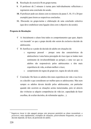8. Resolução do exercício B em grupo-turma.
          9.   O professor dá 2 minutos à turma para individualmente reflectirem e
               registarem uma conclusão da sessão.
          10. O professor pede aos alunos com os números de pauta 5, 10, 15 e 20 (por
               exemplo) para lerem as respectivas conclusões.
          11. Discussão no grupo-turma e elaboração de uma conclusão colectiva
               (que deve estabelecer uma ligação clara com o objectivo da sessão).

Proposta de Resolução:


          √    A: Inicialmente o aluno lista todos os comportamentos que quer, depois
               vai riscando1 os que o grupo decide não serem da exclusiva decisão do
               adolescente.
          √    B: Justifica-se o poder de decisão do adulto em situações de:
                   o   segurança pessoal – porque uma das características da
                       adolescência é uma baixa percepção de risco (que se traduz num
                       sentimento de invulnerabilidade ao perigo), e uma vez que os
                       adultos são responsáveis pelos adolescentes e têm mais
                       experiência de vida, avaliam melhor o risco;
                   o   cumprimento de regras de grupo (ex. regras de sala de aula).

          √    Conclusão: De facto os adultos têm mais experiência de vida e isso leva-
               os a decidir o que consideram ser melhor para os adolescentes. Mas nem
               sempre os adultos devem decidir pelos adolescentes, em particular
               quando não ocorrem as situações acima mencionadas, pois só através
               das vivências se adquire competências de vida (ex. capacidade de fazer
               escolhas, de avaliar decisões, de reformular opções…).




1
    Sugere-se riscar (e não apagar) porque este processo permitirá ao aluno reconstituir, a
    posteriori, mais rapidamente, exemplos de situações, possivelmente frequentes, em que a
    decisão depende, de facto, de permissão do adulto.

228
 