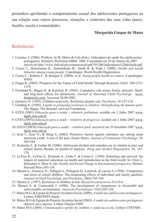pretendem aprofundar o comportamento sexual dos adolescentes portugueses na
sua relação com outros processos, situações e contextos das suas vidas (pares,
família, escola e comunidade).
                                                              Margarida Gaspar de Matos


Referências

1. Caetano, J. (2006). Prefácio. In M. Matos & Cols (Eds.). Indicadores de saúde dos adolescentes
         portugueses. Relatório Preliminar HBSC 2006. Consultado em 26 de Janeiro de 2007
         através de http://www.fmh.utl.pt/aventurasocial/pdf/191206/Indicadores%20deSaude.pdf
2. Currie C., Hurrelmann K., Settertobulte W., Smith R. & Todd J. (2000). Health and health
         behavior among young people. Copenhagen: World Health Organization.
3. Currie C., Roberts C. & Morgan A. (2004). et al. Young people health in context. Copenhagen:
         WHO.
4. Feigin R. (2005). Prospects for the Future of Child Health Through Research JAMA. 294:1373-
         1379.
5. Forehand R., Biggar H. & Kotchick B. (2002). Cumulative risk across family stressors: Short-
         and long-term effects for adolescents. Journal of Abnormal Child Psychology. www.
         ﬁndarticles.com. Accessed 20-09-2002.
6. Garmezy N. (1993). Children in poverty: Resilience despite risk. Psychiatry. 56:127-136.
7. Grotberg E. (1995). A guide to promoting resilience in children: Strengthening the human spirit.
         The Hague: The Bernard van Leer Foundation.
8. GTES (2005) Educação para a saúde – relatório preliminar, acedido em 2 Julho 2007 www.
         dgidc.min-edu.pt
9. GTES (2007a) Educação para a saúde – relatório de progresso, acedido em 2 Julho 2007 www.
         dgidc.min-edu.pt
10. GTES (2007b) Educação para a saúde – relatório ﬁnal, acessível em 30 Setembro 2007 www.
         dgidc.min-edu.pt
11. Kim I., Zane N., & Hong S, (2002). Protective factors against substance use among asian
         american youth: A test of the peer cluster theory. Journal of Community Psychology, 30,
         565-584.
12. Kuntsche E. & Jordan M. (2006). Adolescent alcohol and cannabis use in relation to peer and
         school factors Results of multilevel analyses. Drug and Alcohol Dependence, 84, 167-
         174.
13. LeVine R., LeVine S., Richman A., Uribe F. & Correa C. (1994). Schooling and survival: the
         impact of maternal education on health and reproduction in the third world. In: Chen L,
         Kleinman A, Ware N, eds. Health and Social Change in International perspective. Boston:
         Harvard Press;303-338.
14. Masten A., Garmezy N., Tellegen A., Pellegrini D., Larkin K. & Larsen A. (1988). Competence
         and stress in school children: The moderating effects of individual and family qualities.
         Journal of Child Psychology and Psychiatry.;29(6):745-764.
15. Masten A. (1997). Resilience in children at risk. Research and practice.5(1):4-6.
16. Masten A. & Coatsworth J. (1998). The development of competence in favourable and
         unfavourable environments. American Psychologist. 53(2):205-220.
17. Matos M.G, & Equipa do Projecto Aventura Social. (2000). A saúde dos adolescentes portugueses.
         Lisboa: FMH/PEPT-Saúde.
18. Matos M.G & Equipa do Projecto Aventura Social (2003). A saúde dos adolescentes portugueses
         (Quatro anos depois). Lisboa: Edições FMH.
19. Matos M.G (2005). Comunicação e gestão de conﬂitos e saúde na escola. Lisboa: CDI/FMH.

22
 